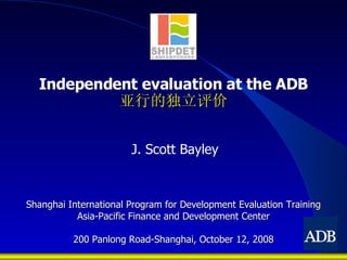 Independent evaluation at the ADB 亚行的独立评价 Shanghai International Program for Development Evaluation Training Asia-Pacific Finance and Development Center 200 Panlong Road-Shanghai, October 12, 2008 J.  Scott Bayley 