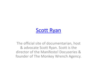 Scott Ryan
The official site of documentarian, host
& advocate Scott Ryan. Scott is the
director of the Manifesto! Docuseries &
founder of The Monkey Wrench Agency.
 