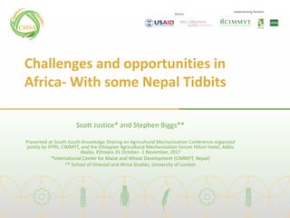 Donors
Implementing Partners
Challenges and opportunities in
Africa- With some Nepal Tidbits
Scott Justice* and Stephen Biggs**
Presented at South-South Knowledge Sharing on Agricultural Mechanization Conference organized
jointly by IFPRI, CIMMYT, and the Ethiopian Agricultural Mechanization Forum Hilton Hotel, Addis
Ababa, Ethiopia 31 October- 1 November, 2017
*International Center for Maize and Wheat Development (CIMMYT, Nepal)
** School of Oriental and Africa Studies, University of London
 