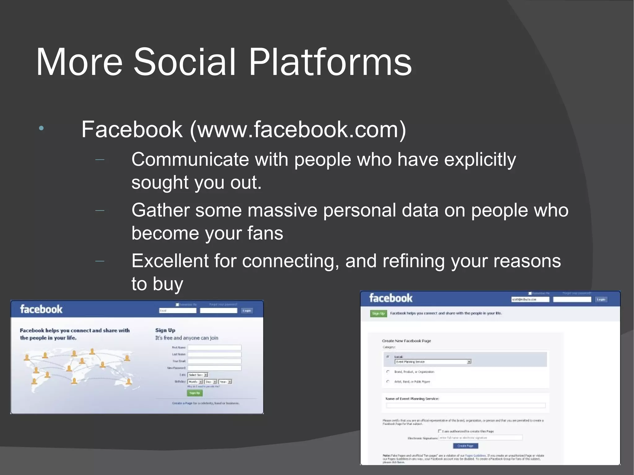 More Social Platforms Facebook (www.facebook.com) Communicate with people who have explicitly sought you out. Gather some massive personal data on people who become your fans  Excellent for connecting, and refining your reasons to buy 