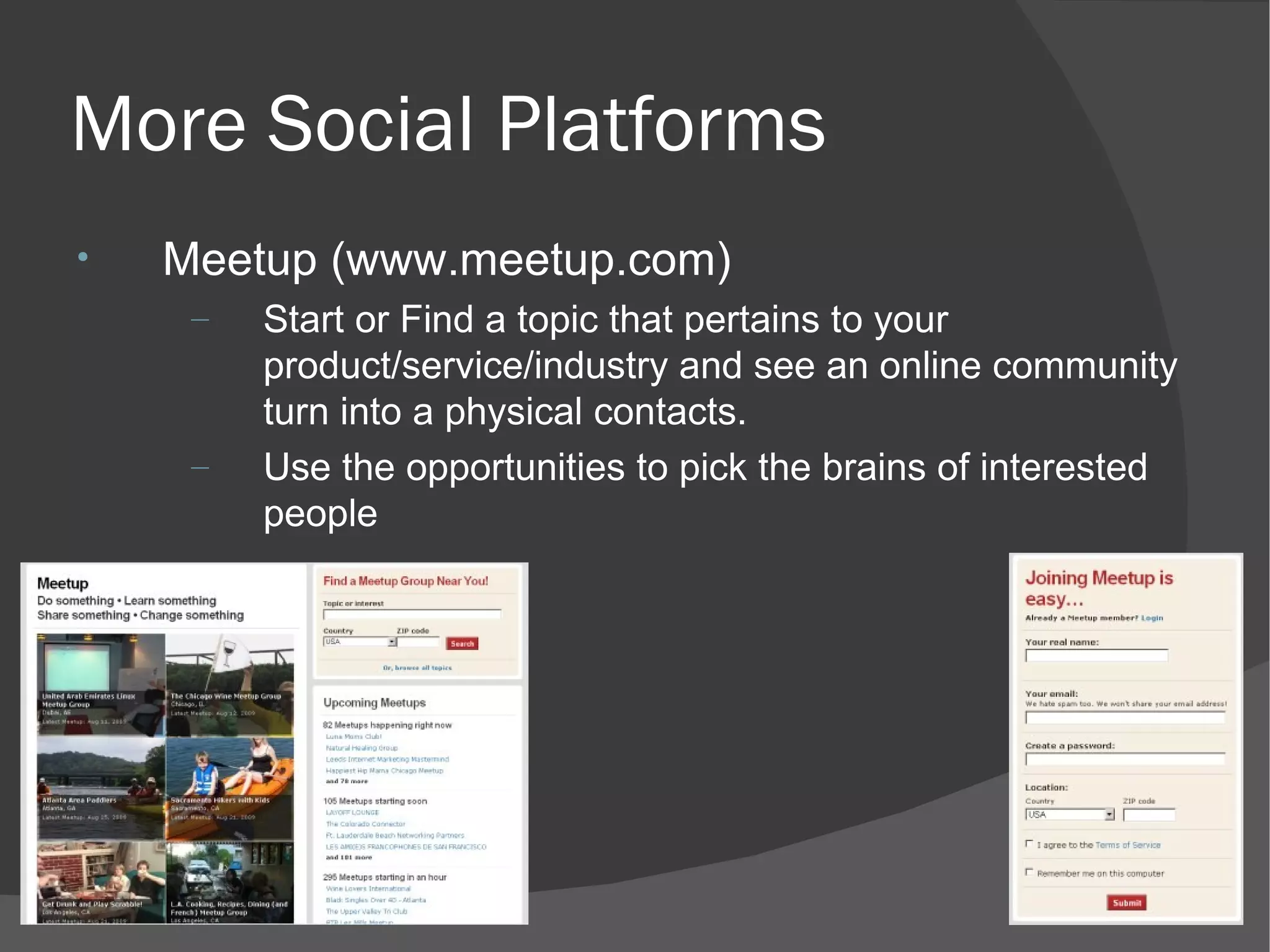 More Social Platforms Meetup (www.meetup.com) Start or Find a topic that pertains to your product/service/industry and see an online community turn into a physical contacts. Use the opportunities to pick the brains of interested people 
