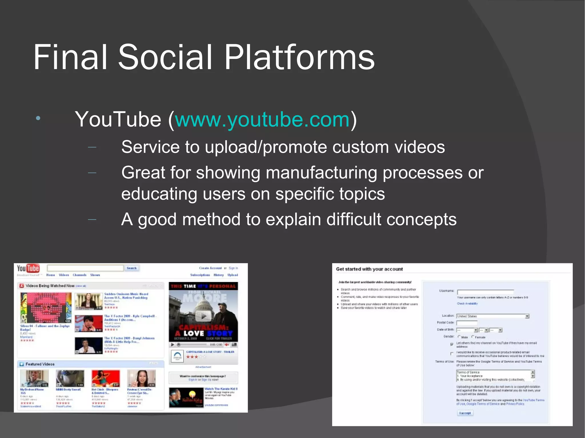 Final Social Platforms YouTube ( www.youtube.com ) Service to upload/promote custom videos Great for showing manufacturing processes or educating users on specific topics A good method to explain difficult concepts 