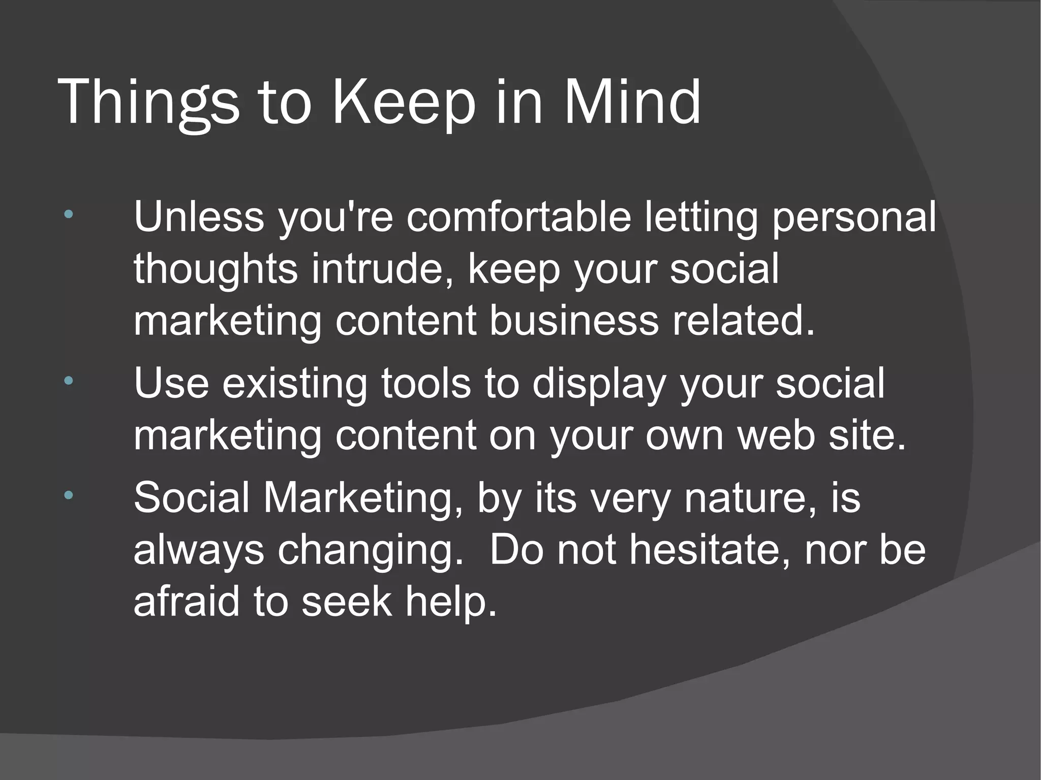 Things to Keep in Mind Unless you're comfortable letting personal thoughts intrude, keep your social marketing content business related. Use existing tools to display your social marketing content on your own web site. Social Marketing, by its very nature, is always changing.  Do not hesitate, nor be afraid to seek help. 
