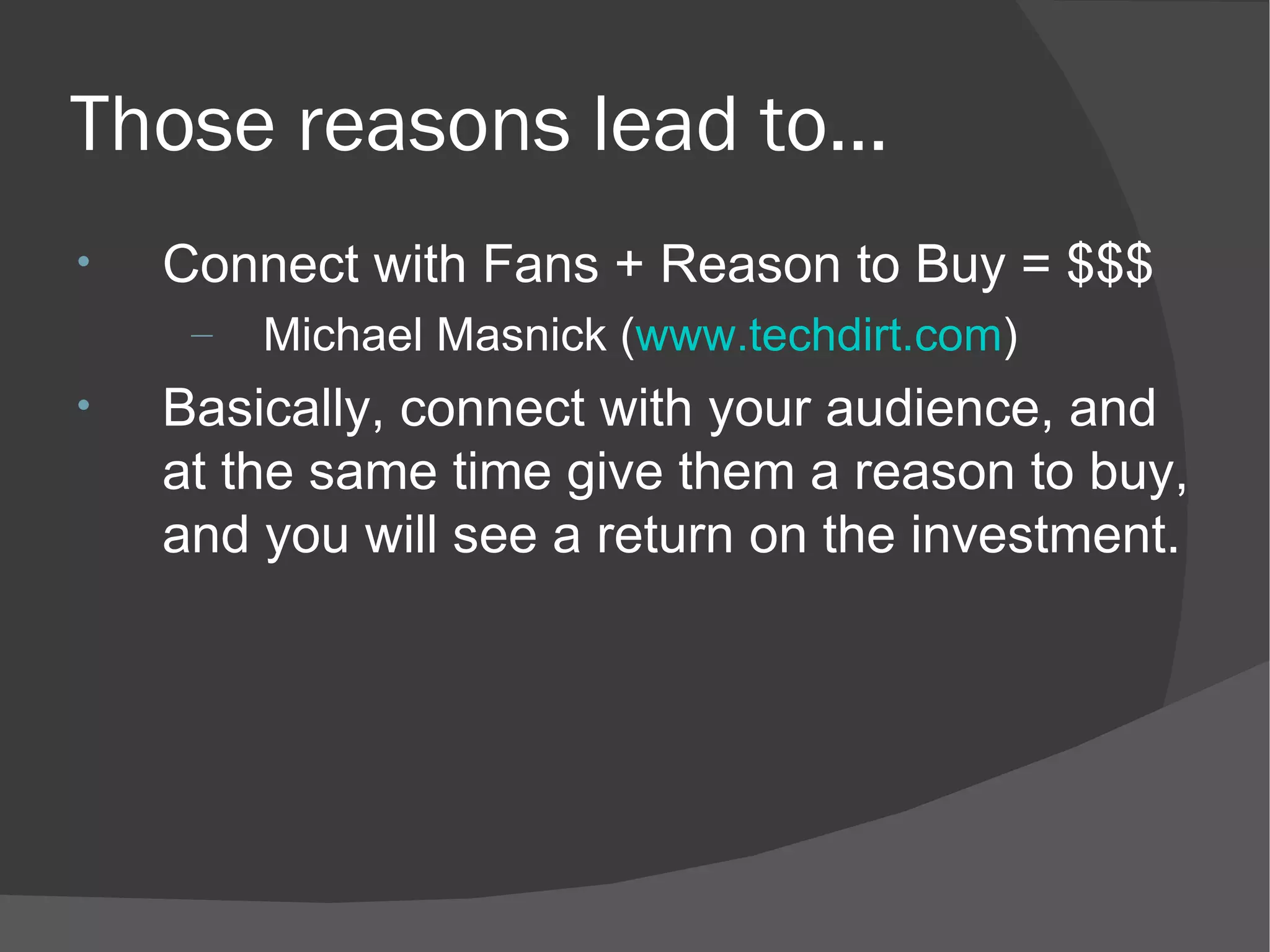 Those reasons lead to… Connect with Fans + Reason to Buy = $$$ Michael Masnick ( www.techdirt.com ) Basically, connect with your audience, and at the same time give them a reason to buy, and you will see a return on the investment. 