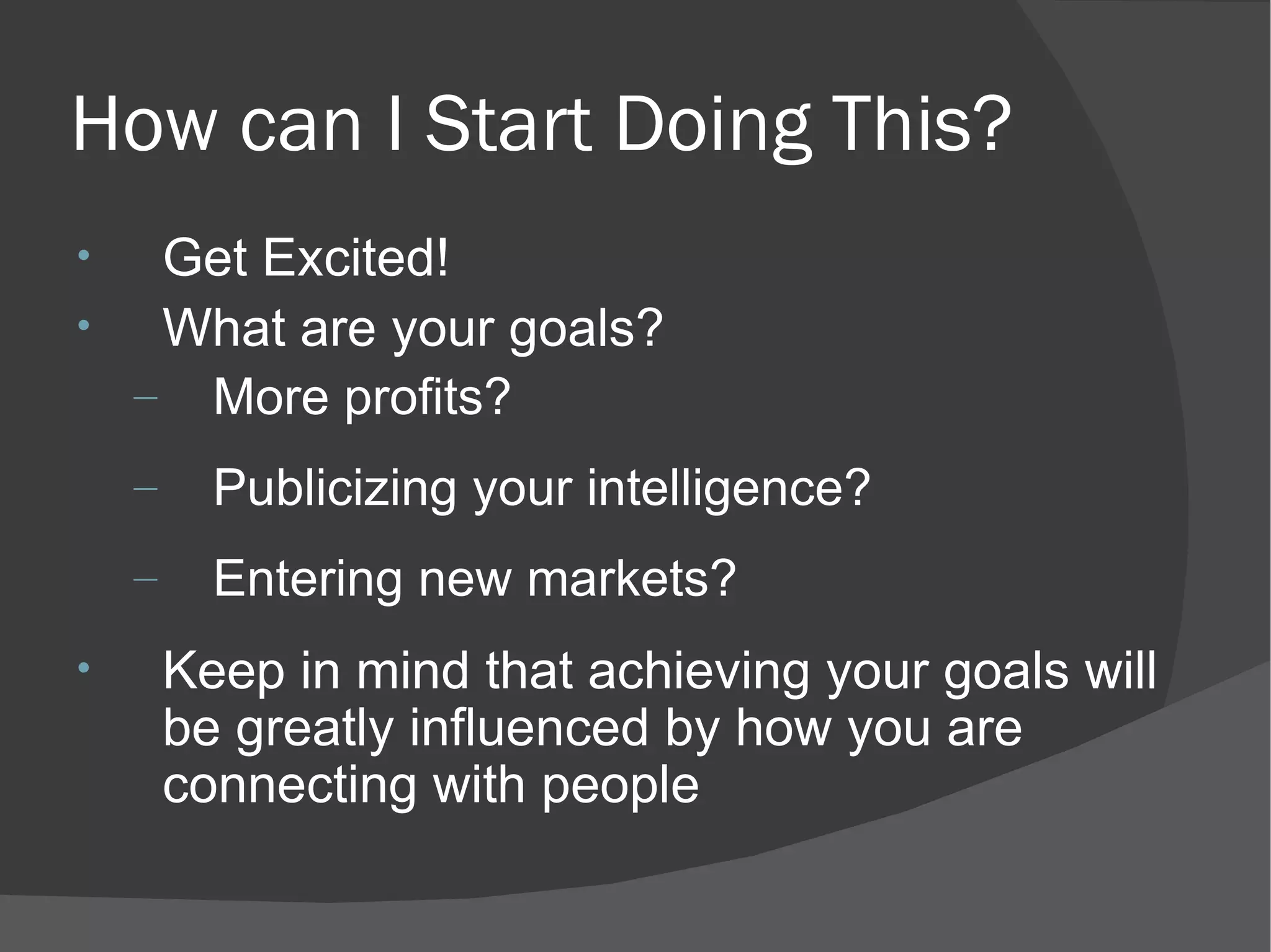 How can I Start Doing This? Get Excited! What are your goals? More profits? Publicizing your intelligence? Entering new markets? Keep in mind that achieving your goals will be greatly influenced by how you are connecting with people 