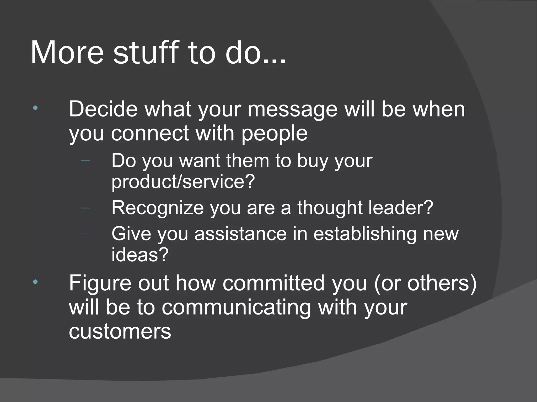 More stuff to do... Decide what your message will be when you connect with people Do you want them to buy your product/service? Recognize you are a thought leader? Give you assistance in establishing new ideas? Figure out how committed you (or others) will be to communicating with your customers 