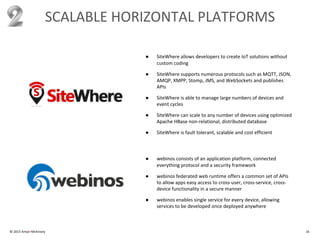 © 2015 Amyx+McKinsey 16
SCALABLE HORIZONTAL PLATFORMS
● SiteWhere allows developers to create IoT solutions without
custom coding
● SiteWhere supports numerous protocols such as MQTT, JSON,
AMQP, XMPP, Stomp, JMS, and WebSockets and publishes
APIs
● SiteWhere is able to manage large numbers of devices and
event cycles
● SiteWhere can scale to any number of devices using optimized
Apache HBase non-relational, distributed database
● SiteWhere is fault tolerant, scalable and cost efficient
● webinos consists of an application platform, connected
everything protocol and a security framework
● webinos federated web runtime offers a common set of APIs
to allow apps easy access to cross-user, cross-service, cross-
device functionality in a secure manner
● webinos enables single service for every device, allowing
services to be developed once deployed anywhere
 