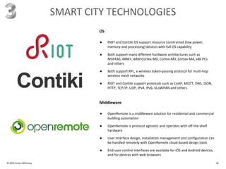 © 2015 Amyx+McKinsey 18
SMART CITY TECHNOLOGIES
● RIOT and Contiki OS support resource constrained (low power,
memory and processing) devices with full OS capability
● Both support many different hardware architectures such as
MSP430, ARM7, ARM Cortex-M0, Cortex-M3, Cortex-M4, x86 PCs
and others
● Both support RPL, a wireless token-passing protocol for multi-hop
wireless mesh networks
● RIOT and Contiki support protocols such as CoAP, MQTT, DNS, JSON,
HTTP, TCP/IP, UDP, IPv4, IPv6, 6LoWPAN and others
OS
● OpenRemote is a middleware solution for residential and commercial
building automation
● OpenRemote is protocol agnostic and operates with off-the-shelf
hardware
● User interface design, installation management and configuration can
be handled remotely with OpenRemote cloud-based design tools
● End-user control interfaces are available for iOS and Android devices,
and for devices with web browsers
Middleware
 