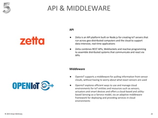 © 2015 Amyx+McKinsey 22
API & MIDDLEWARE
● Zetta is an API platform built on Node.js for creating IoT servers that
run across geo-distributed computers and the cloud to support
data-intensive, real-time applications
● Zetta combines REST APIs, WebSockets and reactive programming
to assemble distributed systems that communicate and react via
APIs
API
● OpenIoT supports a middleware for pulling information from sensor
clouds, without having to worry about what exact sensors are used
● OpenIoT explores efficient ways to use and manage cloud
environments for IoT entities and resources such as sensors,
actuators and smart devices and offers a cloud-based and utility-
based Sensing-as-a-Service model, via an adaptive middleware
framework for deploying and providing services in cloud
environments
Middleware
 