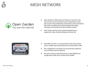 © 2015 Amyx+McKinsey 24
MESH NETWORK
● Open Garden IoT SDK enables IoT devices to connect to the
Internet and communicate with other nearby devices using
peer-to-peer mesh networking connectivity to share and receive
data faster and efficiently by automatically and actively
choosing and switching to the best available network
● Open Garden wireless mesh networking application is
supported on Mac, Android, Windows and soon iOS
● OpenWSN uses RPL as a routing protocol that relays packets
across multiple hops separating source and destination nodes
● RPL is designed for Low Power and Lossy Wireless Networks
such as Wireless Sensor Networks
● RPL dubs collection traffic Multi-Point-to-Point (MP2P) and
configuration traffic Point-To-Multi-Point (P2MP)
 