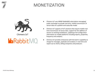 © 2015 Amyx+McKinsey 26
MONETIZATION
● Chimera IoT uses AMQP RabbitMQ subscription messaging/
public exchange to provide real-time, mobile transmission of
sensor data on a publish-and-subscribe model
● Chimera IoT supports of IoT solutions that require mobile real-
time transmission of sensor data, support for the addition of
sensors to existing installations, updating of all configuration
information on mobile platforms including reports, properties,
frequency and analytics
● Chimera IoT provides enterprises with the built in capability to
charge for messages, payloads and analytics in real-time and
report out to clients, billing companies and producers
 