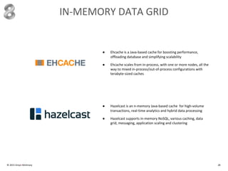 IN-MEMORY DATA GRID
© 2015 Amyx+McKinsey 28
● Ehcache is a Java-based cache for boosting performance,
offloading database and simplifying scalability
● Ehcache scales from in-process, with one or more nodes, all the
way to mixed in-process/out-of-process configurations with
terabyte-sized caches
● Hazelcast is an n-memory Java-based cache for high-volume
transactions, real-time analytics and hybrid data processing
● Hazelcast supports in-memory NoSQL, various caching, data
grid, messaging, application scaling and clustering
 
