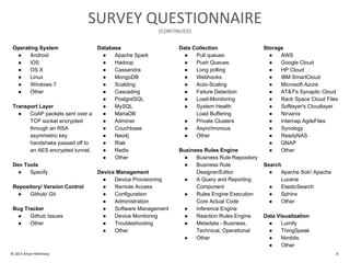 © 2015 Amyx+McKinsey 8
SURVEY QUESTIONNAIRE
(CONTINUED)
Operating System
● Android
● iOS
● OS X
● Linux
● Windows 7
● Other
Transport Layer
● CoAP packets sent over a
TCP socket encrypted
through an RSA
asymmetric key
handshake passed off to
an AES encrypted tunnel.
Dev Tools
● Specify
Repository/ Version Control
● Github/ Git
Bug Tracker
● Github Issues
● Other
Database
● Apache Spark
● Hadoop
● Cassandra
● MongoDB
● Scalding
● Cascading
● PostgreSQL
● MySQL
● MariaDB
● Adminer
● Couchbase
● Neo4j
● Riak
● Redis
● Other
Device Management
● Device Provisioning
● Remote Access
● Configuration
● Administration
● Software Management
● Device Monitoring
● Troubleshooting
● Other
Data Collection
● Pull queues
● Push Queues
● Long polling
● Webhooks
● Auto-Scaling
● Failure Detection
● Load-Monitoring
● System Health
Load Buffering
● Private Clusters
● Asynchronous
● Other
Business Rules Engine
● Business Rule Repository
● Business Rule
Designer/Editor
● A Query and Reporting
Component
● Rules Engine Execution
Core Actual Code
● Inference Engine
● Reaction Rules Engine
● Metadata - Business,
Technical, Operational
● Other
Storage
● AWS
● Google Cloud
● HP Cloud
● IBM SmartCloud
● Microsoft Azure
● AT&T's Synaptic Cloud
● Rack Space Cloud Files
● Softlayer's Cloudlayer
● Nirvanix
● Internap AgileFiles
● Synology
● ReadyNAS
● QNAP
● Other
Search
● Apache Solr/ Apache
Lucene
● ElasticSearch
● Sphinx
● Other
Data Visualization
● Lumify
● ThingSpeak
● Nimbits
● Other
 