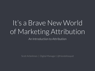 It’s a Brave New World
of Marketing Attribution
An Introduction to Attribution
Scott Arbeitman | Digital Manager | @friendofasquid
 