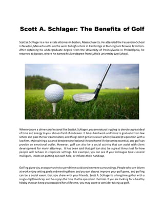 Scott A. Schlager: The Benefits of Golf
Scott A.Schlagerisa real estate attorneyinBoston, Massachusetts. He attended the Fessenden School
inNewton,Massachusetts and he went to high school in Cambridge at Buckingham Browne & Nichols.
After obtaining his undergraduate degree from the University of Pennsylvania in Philadelphia, he
returned to Boston, where he earned his law degree from Suffolk University Law School.
Whenyouare a drivenprofessional likeScottA.Schlager,youare naturally going to devote a great deal
of time andenergytoyour chosenfieldof endeavor. It takes hard work and focus to graduate from law
school and passthe bar examination,andthingsdon'tget any easier when you accept a position with a
lawfirm.Maintainingabalance betweenprofessionallifeandhome life becomesessential, and golf can
provide an emotional outlet. However, golf can also be a social activity that can assist with client
development for many attorneys. It has been said that golf can also be a great litmus test for how
people will behave in corporate settings. For example, you can see if your colleague takes several
mulligans, insists on putting out each hole, or inflates their handicap.
Golfinggivesyouanopportunitytospendtime outdoorsinserenesurroundings.People who are driven
at work enjoysettinggoalsandmeetingthem, andyoucan always improve your golf game, and golfing
can be a social event that you share with your friends. Scott A. Schlager is a longtime golfer with a
single-digithandicap,andhe enjoysthe time thathe spendsonthe links.If youare looking for a healthy
hobby that can keep you occupied for a lifetime, you may want to consider taking up golf.
 
