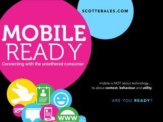 S C O T T E B A L E S . C O M
Connecting with the untethered consumer
MOBILE
READY
A R E Y O U R E A D Y ?
mobile is NOT about technology…
its about context, behaviour and utility
 