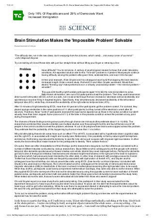 7/15/13 Scott Barry Kaufman, Ph.D.: Brain Stimulation Makes the 'Impossible Problem' Solvable
www.huffingtonpost.com/scott-barry-kaufman/tdcs-nine-dot-problem_b_1445419.html?view=print&comm_ref=false 1/2
Brain Stimulation Makes the 'Impossible Problem' Solvable
"The difficulty lies, not in the new ideas, but in escaping from the old ones, which ramify ... into every corner of our mind."
--John Maynard Keynes
Try connecting all nine of these dots with just four straight lines without lifting your finger or retracing a line:
Have difficulty? You're not alone. A century of psychological research shows that under laboratory
conditions, the expected solution rate for this "nine-dot" problem is 0 percent. Most people continue
having difficulty solving the problem after given hints, extended time, and even 100 chances!
In their prior research, Allan Snyder and his colleagues have found that zapping the brain leads to
increased insight. Enter a recent study. Richard Chi and Allan Snyder wondered: Would their
electric "thinking cap" make performance on a virtually unsolvable problem -- the nine-dot problem --
solvable?
They gave 28 healthy right-handed participants (aged 19 to 63) the nine-dot problem to solve.
Before brain stimulation, zero out of 22 participants solved the problem. Then they used transcranial
direct current stimulation (tDCS), which is a safe, non-invasive technique that can increase or decrease cortical excitability and
spontaneous neuronal firing in targeted regions. Specifically, they simultaneously decreased excitability of the left anterior
temporal lobe (ATL) while they increased the excitability of the right anterior temporal lobe (ATL).
After 10 minutes of right lateralizing tDCS, more than 40 percent of the participants got the problem correct. For contrast, they
placed sponge electrodes in the same positions of 11 other participants, but they turned off the electrical current after 30
seconds. Therefore, these "control" participants received the exact same experience as those in the active condition but didn't
actually have their brain zapped. None (zero out of 11) of the folks in this placebo condition solved the problem at any point
during the experiment.
The chances of these findings coming about purely through chance are miniscule (they estimate about 1 in 10,000). The
researchers combined their results collected over multiple studies over the past eight months and found that zero out of 29
people in the control condition solved the problem, whereas 14 out of 33 people whose brains were zapped solved the problem.
They estimate that the probability of this happening by chance is less than 1 in a billion.
Why did stimulating these brain areas have such an effect? The left ATL is associated with a hypothesis-driven cognitive style,
and the right ATL is associated with insight and novelty (see References). One possibility is that by reducing left-hemisphere
dominance, the thinking cap reduced the tendency to see the nine-dot as just a square with imposed rigid boundaires. In other
words, the brain stimulation made it easier for the participants to literally "think outside the box."
Of course, there are other interpretations of their findings (as the researchers recognize), but their effects are consistent with a
number of different studies conducted by various researchers. Bruce Miller and his colleagues found that people with anterior
temporal lobe dementia spontaneously showed creative and artistic talents they never displayed before. Perhaps the dementia
got rid of some of the typical inhibitory mechanisms and allowed insight mechanisms in the right part of the brain to bubble to
the surface (which had previously been blocked by the other side). In other lines of research with prodigious savants, Darold
Treffert has found that exceptional skills are frequently associated with dysfunction of the left ATL, and Snyder and his
colleagues have found that they can induce savant-like skills using tDCS. (See here for a critical interview I conducted with
Snyder a few years back on that topic). Roi Cohen Kadosh and his colleagues at the University of Oxford used transcranial
magnetic stimulation (tMS) to disable bits of the brain involved in mathematical reasoning (the right parietal lobe, to be exact).
When they did this, participants could barely comprehend mathematics! Excitingly, they were also able to do the reverse. When
they applied tDCS to the same part of the brain while simulataneously using the opposite current to lower excitation of the left
parietal cortex, participants performed math calculations faster than those given sham stimulation (read about the study here).
When tested six months later, those who were stimulated still did better than those who weren't zapped!
Chi and Snyder report on a case study that is particularly telling. One participant in their study was excluded from the
experiment because of a head injury that occured when he was about 10 years old. He didn't tell the experimenters about his
head injury until he got to the laboratory. While he was there, he expressed interest in attempting to solve the nine-dot problem.
He was the only participant excluded from their study who attempted to solve the problem.
Turns out, he solved the problem, along with another difficult insight problem! During an interview with the experimenters he
explained how he sees the world:
I only focus on a particular thing, so if I walk into a room, I'd just take things methodically, each thing at the time, I don't look
at the whole picture ... I notice everything by itself, as singular objects instead of the whole scene ... even my writing ... I'm
only focused on one part ... My long term memory is very very good ... I can recall everything that happened in year 6 (12 years
old).
Only 16% Of Republicans and 29% of Democrats Want
Increased Immigration
July 14, 2013
Posted: 04/23/2012 5:56 pm
 