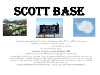 Scott Base

       Scott Base was established 1956 and officially opened on 20th Jan 1957 in Antarctica
                           Location co-ordinates – Latitude South 77° 51´
                                                    - Longitude East 166° 46´
                                      It is cold, currently -13°C
                            McMurdo station is closest established 1965
                   Scientific and Industrial Research is the purpose of Scott Base
It is managed similarly to a boarding hostel, with shared bedrooms, one large dining room and an
industrial kitchen complete with chefs. With up to 85 people on base at any time. In the summer
period it can be populated by 1200 people. It has all the normal recreational activities such as ski
                               equipment, DVD’s, books pool table etc.
        In charge of Scott Base is Jonathan Leitch , this is a New Zealand Government base.
 