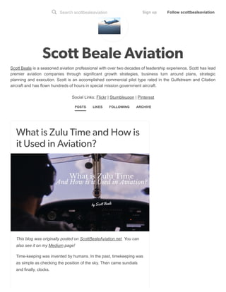 5/17/2018 Scott Beale Aviation
https://scottbealeaviation.tumblr.com/ 1/17
Scott Beale Aviation
Scott Beale is a seasoned aviation professional with over two decades of leadership experience. Scott has lead
premier aviation companies through significant growth strategies, business turn around plans, strategic
planning and execution. Scott is an accomplished commercial pilot type rated in the Gulfstream and Citation
aircraft and has flown hundreds of hours in special mission government aircraft.
Social Links: Flickr | Stumbleupon | Pinterest
POSTS LIKES FOLLOWING ARCHIVE
What is Zulu Time and How is
it Used in Aviation?
This blog was originally posted on ScottBealeAviation.net. You can
also see it on my Medium page!
Time-keeping was invented by humans. In the past, timekeeping was
as simple as checking the position of the sky. Then came sundials
and finally, clocks.
Search scottbealeaviation Sign up Follow scottbealeaviation
 