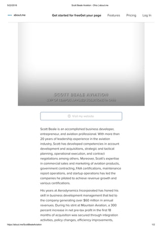 5/22/2018 Scott Beale Aviation - Ohio | about.me
https://about.me/ScottBealeAviation 1/2
Home
Features
Pricing
Scott Beale is an accomplished business developer,
entrepreneur, and aviation professional. With more than
20 years of leadership experience in the aviation
industry, Scott has developed competencies in account
development and acquisitions, strategic and tactical
planning, operational execution, and contract
negotiations among others. Moreover, Scott’s expertise
in commercial sales and marketing of aviation products,
government contracting, FAA certiﬁcations, maintenance
report operations, and startup operations has led the
companies he piloted to achieve revenue growth and
various certiﬁcations.
His years at Aerodynamics Incorporated has honed his
skill in business development management that led to
the company generating over $60 million in annual
revenues. During his stint at Mountain Aviation, a 300
percent increase in net pre-tax proﬁt in the ﬁrst 18
months of acquisition was secured through integration
activities, policy changes, eﬃciency improvements,
SCOTT BEALE AVIATION
SVP Of TEMPUS APPLIED SOLUTIONS in Ohio
Visit my website
Get started for freeGet your page Features Pricing Log In
 