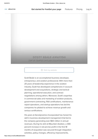 6/4/2018 Scott Beale Aviation - Ohio | about.me
https://about.me/ScottBealeAviation 1/2
Home
Features
Pricing
Scott Beale is an accomplished business developer,
entrepreneur, and aviation professional. With more than
20 years of leadership experience in the aviation
industry, Scott has developed competencies in account
development and acquisitions, strategic and tactical
planning, operational execution, and contract
negotiations among others. Moreover, Scott’s expertise
in commercial sales and marketing of aviation products,
government contracting, FAA certiﬁcations, maintenance
report operations, and startup operations has led the
companies he piloted to achieve revenue growth and
various certiﬁcations.
His years at Aerodynamics Incorporated has honed his
skill in business development management that led to
the company generating over $60 million in annual
revenues. During his stint at Mountain Aviation, a 300
percent increase in net pre-tax proﬁt in the ﬁrst 18
months of acquisition was secured through integration
activities, policy changes, eﬃciency improvements,
SCOTT BEALE AVIATION
SVP Of TEMPUS APPLIED SOLUTIONS in Ohio
Visit my website
Get started for freeGet your page Features Pricing Log In
 