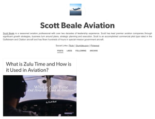Scott Beale Aviation
Scott Beale is a seasoned aviation professional with over two decades of leadership experience. Scott has lead premier aviation companies through
significant growth strategies, business turn around plans, strategic planning and execution. Scott is an accomplished commercial pilot type rated in the
Gulfstream and Citation aircraft and has flown hundreds of hours in special mission government aircraft.
Social Links: Flickr | Stumbleupon | Pinterest
POSTS LIKES FOLLOWING ARCHIVE
What is Zulu Time and How is
it Used in Aviation?
 