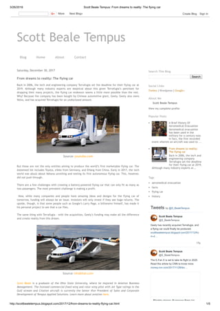 3/26/2018 Scott Beale Tempus: From dreams to reality: The flying car
http://scottbealetempus.blogspot.com/2017/12/from-dreams-to-reality-flying-car.html 1/5
Scott Beale Tempus
Blog Home About Contact
Saturday, December 30, 2017
From dreams to reality: The flying car
Back in 2006, the tech and engineering company Terrafugia set the deadline for their flying car at
2019. Although many industry experts are skeptical about this given Terrafugia’s penchant for
dropping their many projects, the flying car endeavor seems a little more possible than the rest.
Why? Because the company has been bought by Chinese automotive giant, Geely. Geely also owns
Volvo, and has acquired Terrafugia for an undisclosed amount. 
But these are not the only entities aiming to produce the world’s first marketable flying car. The
esteemed list includes Toyota, eVolo from Germany, and EHang from China. Early in 2017, the tech
world was abuzz about Vahana unveiling and testing its first autonomous flying car. This, however,
did not push through. 
There are a few challenges with creating a battery-powered flying car that can only fit as many as
two passengers. The most prevalent challenge is making a profit. 
  Now, while many companies and people have amazing ideas and designs for the flying car of
tomorrow, funding will always be an issue. Investors will only invest if they see huge returns. The
upside, though, is that some people such as Google’s Larry Page, a billionaire himself, has made it
his personal project to see that a car flies. 
The same thing with Terrafugia – with the acquisition, Geely’s funding may make all the difference
and create reality from this dream.
Scott Beale is a graduate of the Ohio State University, where he majored in Aviation Business
Management. The licensed commercial fixed wing and rotor wing pilot with Jet Type ratings in the
Gulf stream and Citation aircraft is currently the Senior Vice President of Sales and Corporate
Development of Tempus Applied Solutions. Learn more about aviation here.
Source: youtube.com
Source: inhabitat.com
Search
Search This Blog
Twitter | Wordpress | Google+
Social Links
Scott Beale Tempus
View my complete profile
About Me
A Brief History Of
Aeromedical Evacuation
Aeromedical evacuation
has been used in the
military for a century now.
In fact, the first recorded
event wherein an aircraft was used to ...
From dreams to reality:
The flying car
Back in 2006, the tech and
engineering company
Terrafugia set the deadline
for their flying car at 2019.
Although many industry experts ar...
Popular Posts
aeromedical evacuation
facts
flying car
history
Tags
Tweets by @S_BealeTempus
17s
Geely has recently acquired Terrafugia, and
a flying car could finally be produced.
scottbealetempus.blogspot.com/2017/12/fro
m-d…
The E-Fan X is set to take its flight in 2020.
Read this article by CNN to know more.
money.cnn.com/2017/11/28/tec…
Scott Beale Tempus
@S_BealeTempus
Scott Beale Tempus
@S_BealeTempus
Electric planes: European firms tar
More Next Blog» Create Blog Sign In
 