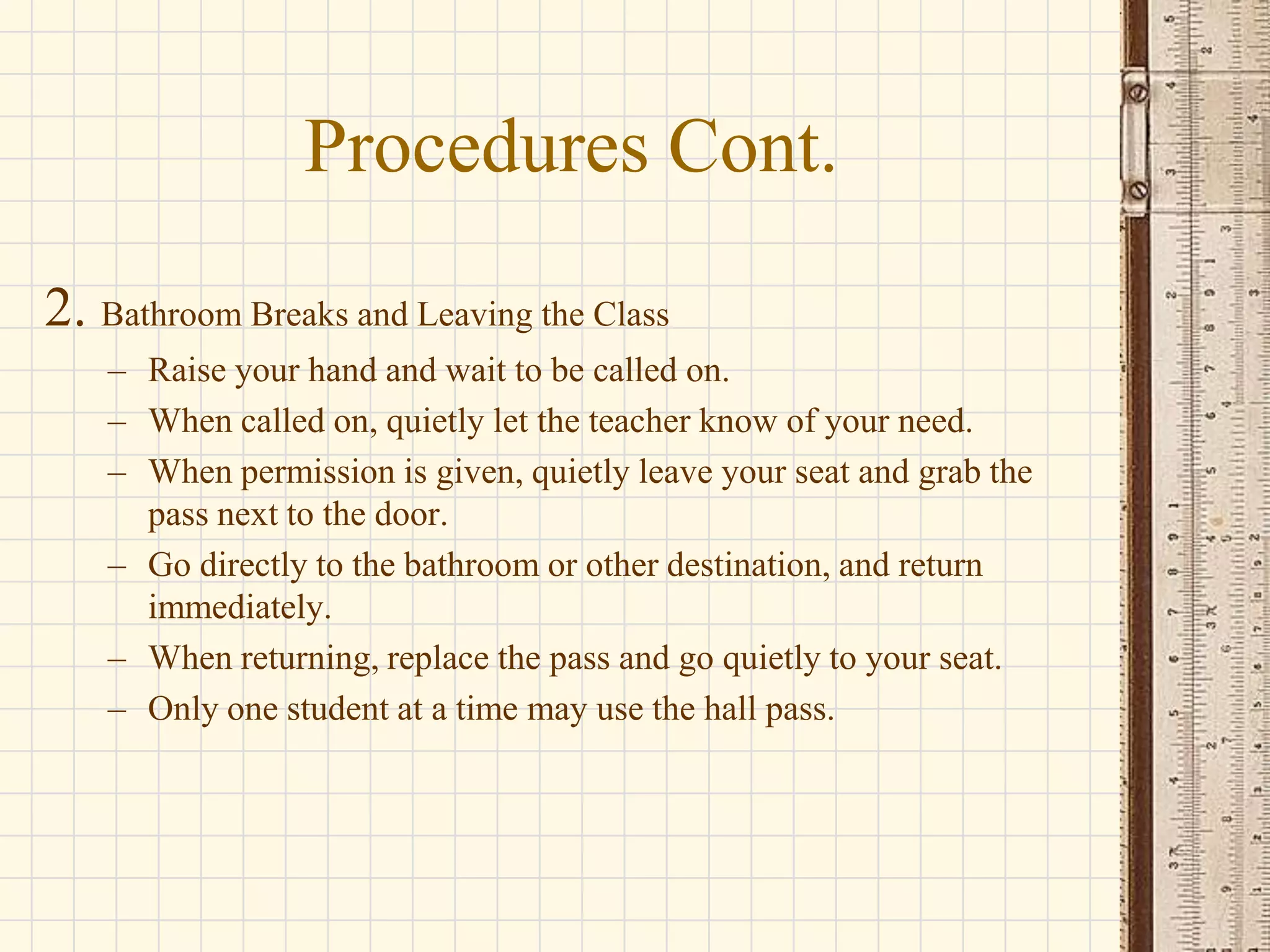 Procedures Cont.
2. Bathroom Breaks and Leaving the Class
– Raise your hand and wait to be called on.
– When called on, quietly let the teacher know of your need.
– When permission is given, quietly leave your seat and grab the
pass next to the door.
– Go directly to the bathroom or other destination, and return
immediately.
– When returning, replace the pass and go quietly to your seat.
– Only one student at a time may use the hall pass.

 
