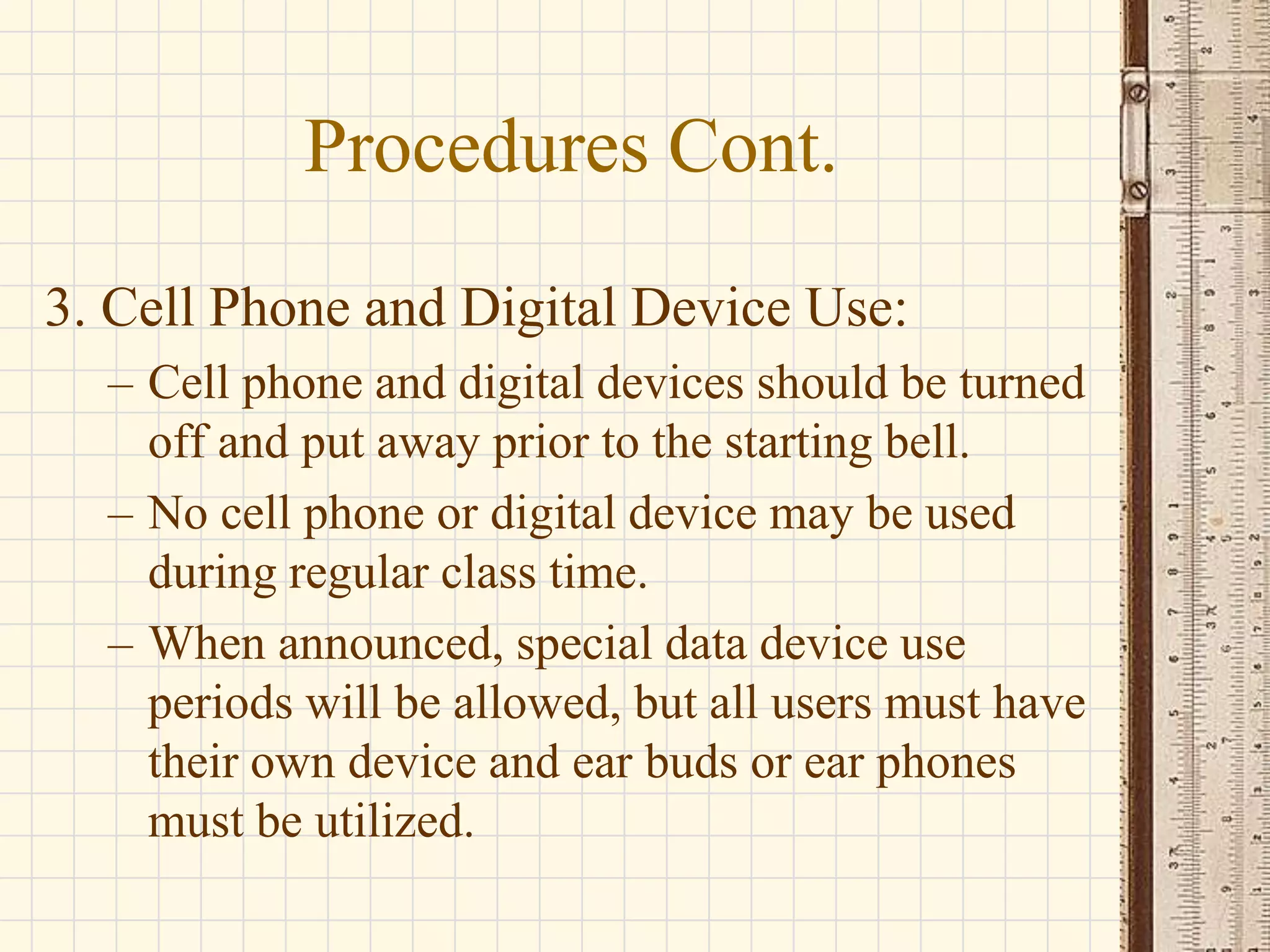 Procedures Cont.
3. Cell Phone and Digital Device Use:
– Cell phone and digital devices should be turned
off and put away prior to the starting bell.
– No cell phone or digital device may be used
during regular class time.
– When announced, special data device use
periods will be allowed, but all users must have
their own device and ear buds or ear phones
must be utilized.

 