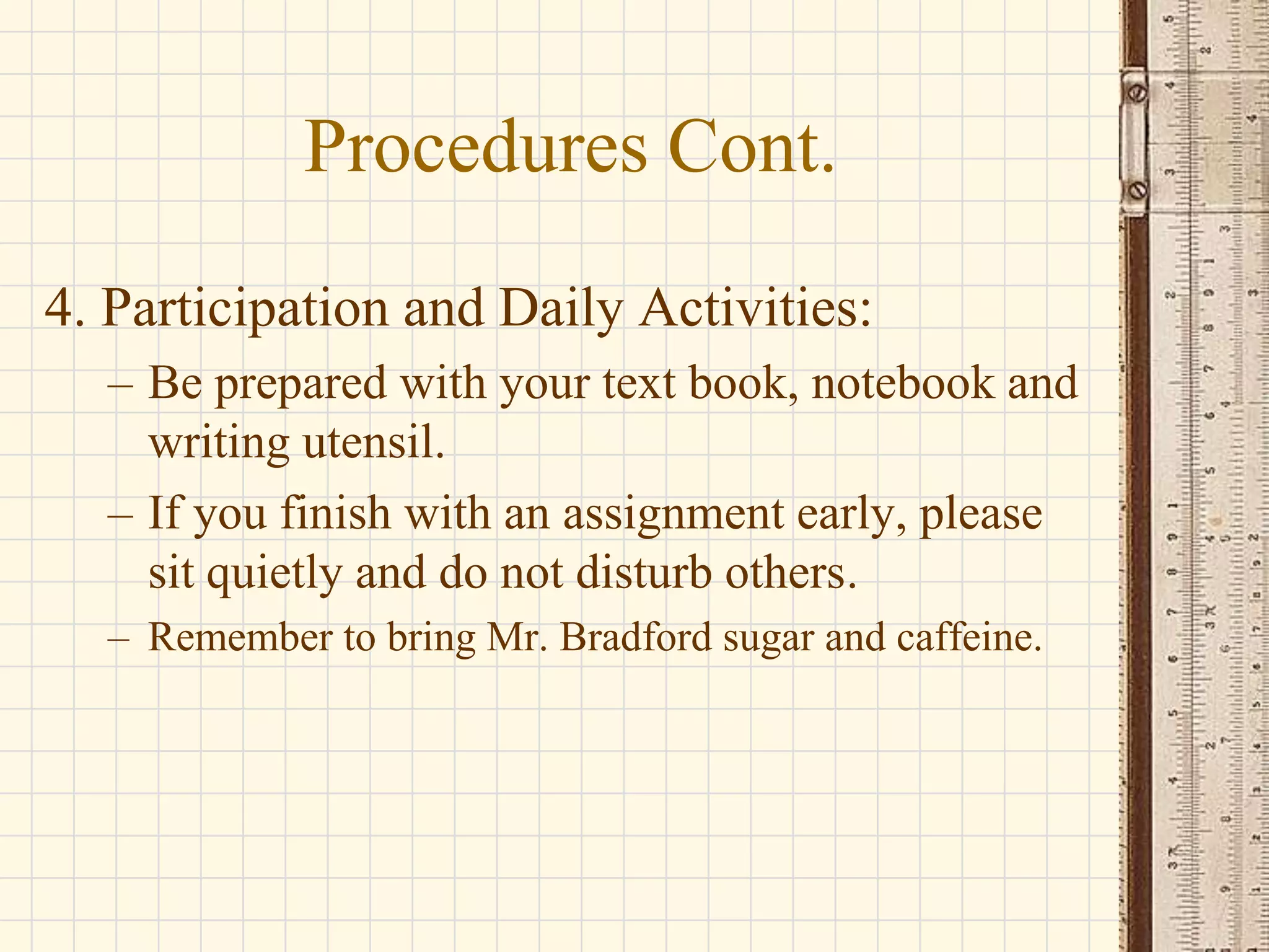 Procedures Cont.
4. Participation and Daily Activities:
– Be prepared with your text book, notebook and
writing utensil.
– If you finish with an assignment early, please
sit quietly and do not disturb others.
– Remember to bring Mr. Bradford sugar and caffeine.

 