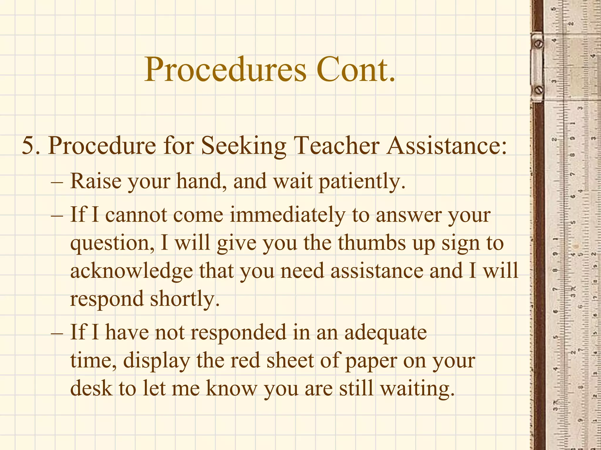 Procedures Cont.
5. Procedure for Seeking Teacher Assistance:
– Raise your hand, and wait patiently.
– If I cannot come immediately to answer your
question, I will give you the thumbs up sign to
acknowledge that you need assistance and I will
respond shortly.
– If I have not responded in an adequate
time, display the red sheet of paper on your
desk to let me know you are still waiting.

 