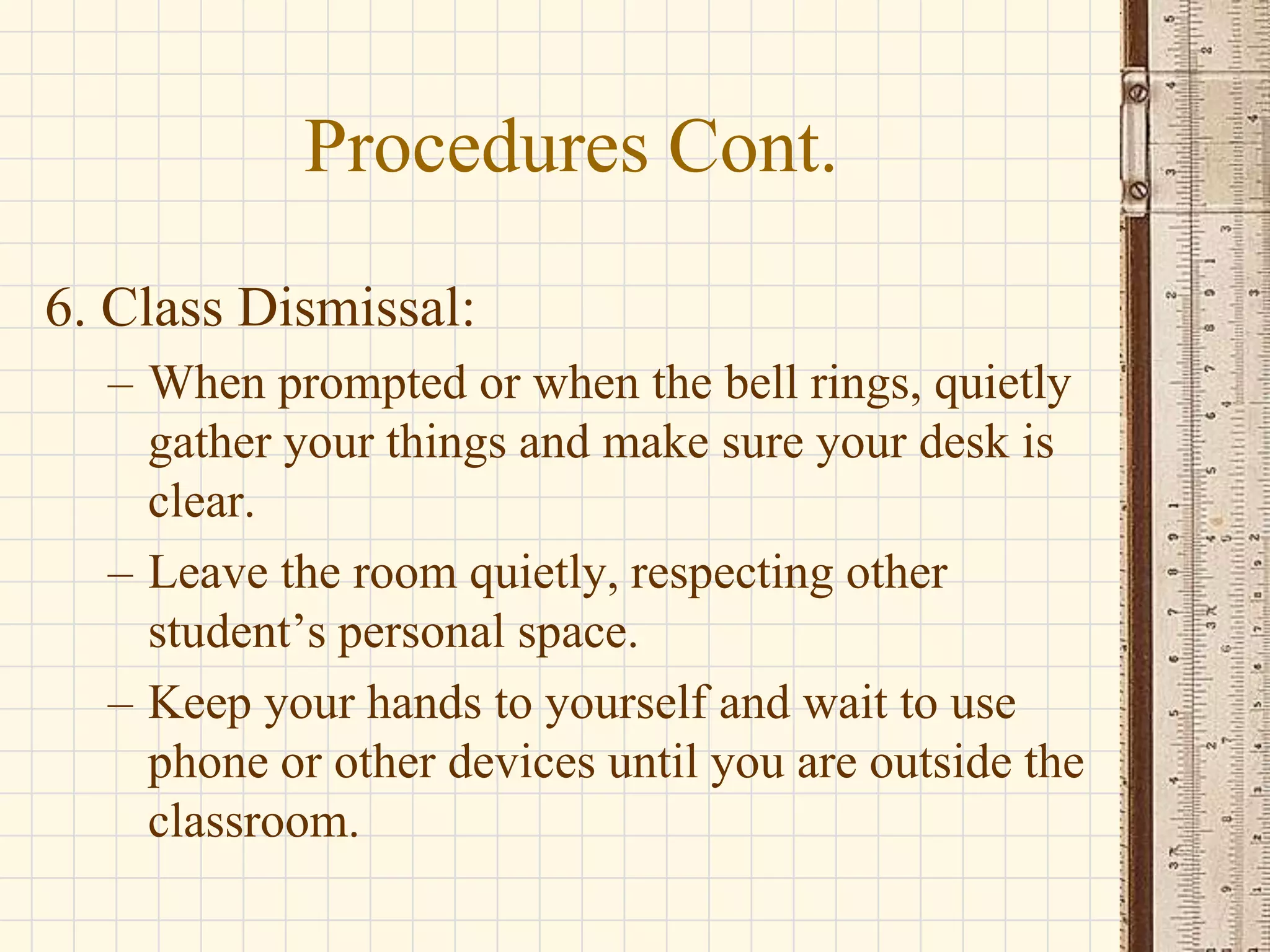 Procedures Cont.
6. Class Dismissal:
– When prompted or when the bell rings, quietly
gather your things and make sure your desk is
clear.
– Leave the room quietly, respecting other
student’s personal space.
– Keep your hands to yourself and wait to use
phone or other devices until you are outside the
classroom.

 