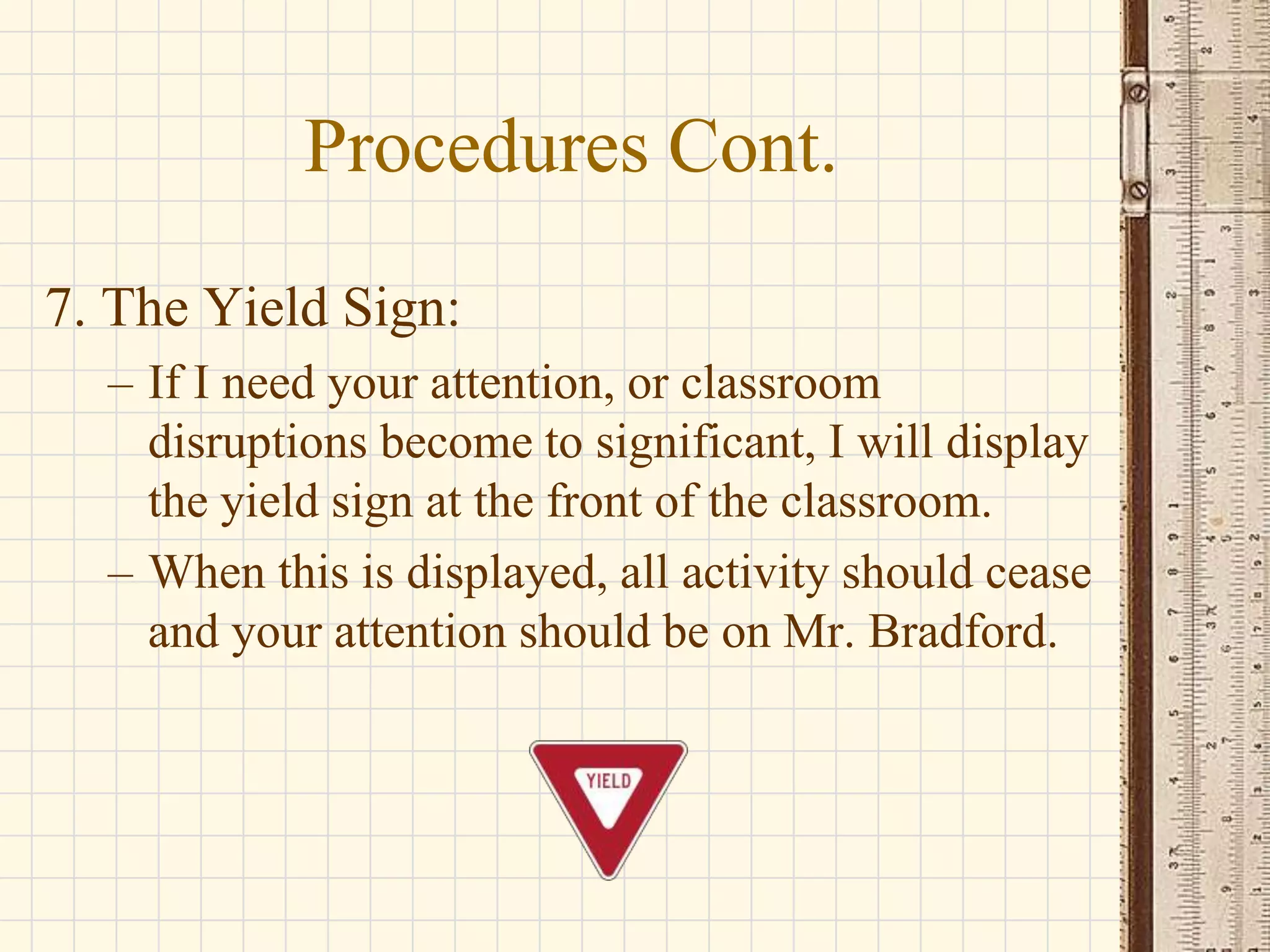 Procedures Cont.
7. The Yield Sign:
– If I need your attention, or classroom
disruptions become to significant, I will display
the yield sign at the front of the classroom.
– When this is displayed, all activity should cease
and your attention should be on Mr. Bradford.

 