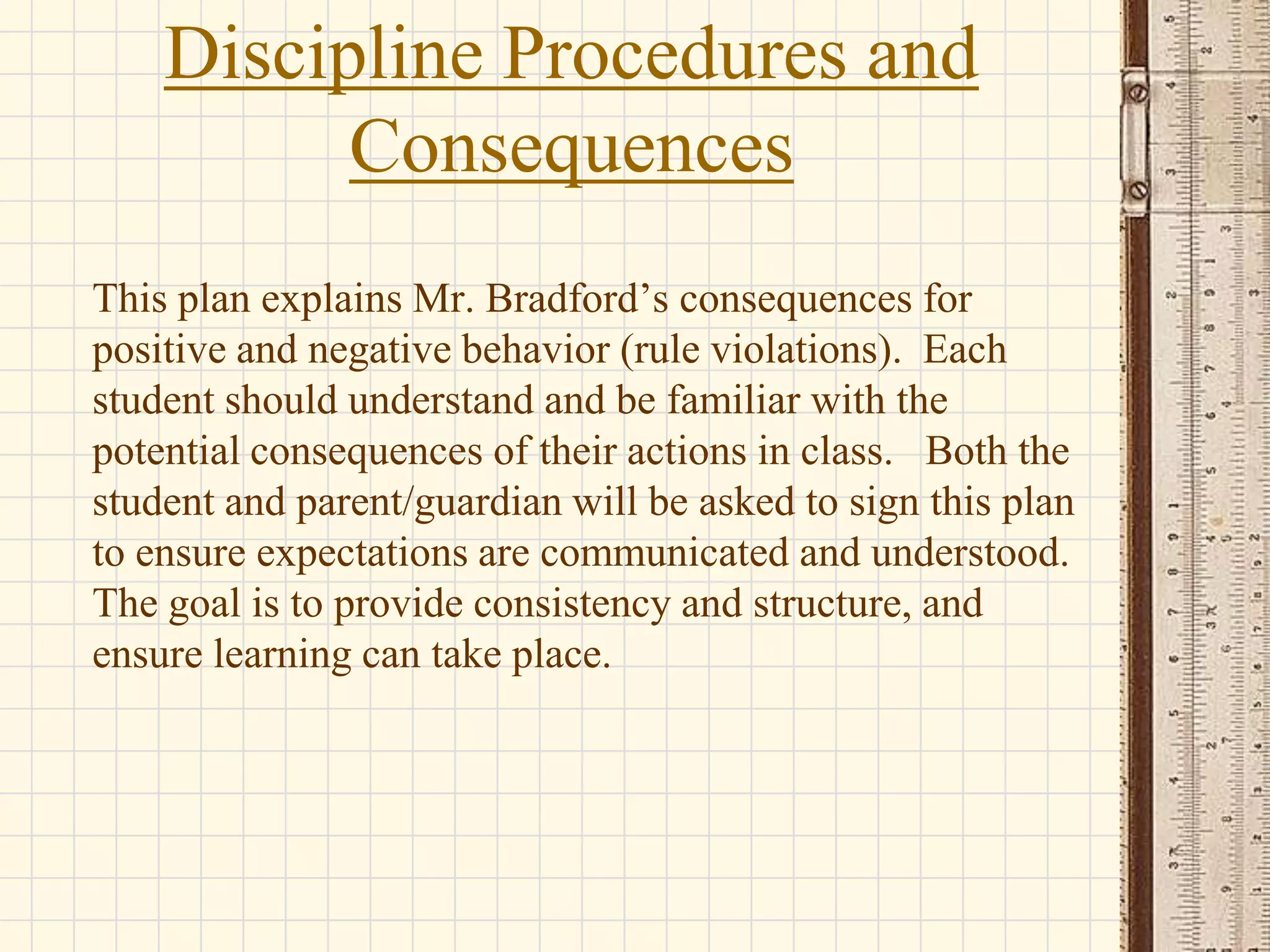 Discipline Procedures and
Consequences
This plan explains Mr. Bradford’s consequences for
positive and negative behavior (rule violations). Each
student should understand and be familiar with the
potential consequences of their actions in class. Both the
student and parent/guardian will be asked to sign this plan
to ensure expectations are communicated and understood.
The goal is to provide consistency and structure, and
ensure learning can take place.

 