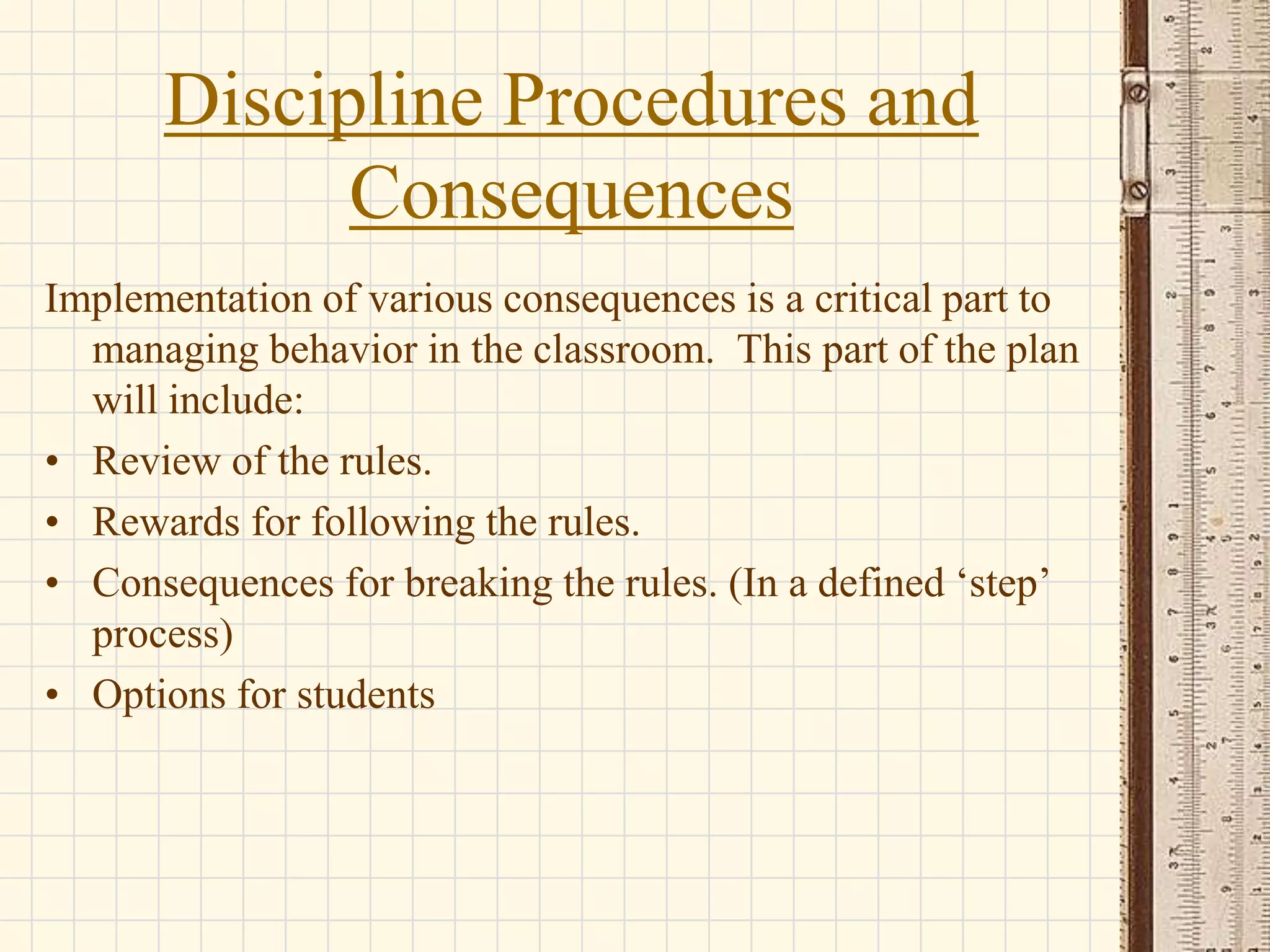 Discipline Procedures and
Consequences
Implementation of various consequences is a critical part to
managing behavior in the classroom. This part of the plan
will include:
• Review of the rules.
• Rewards for following the rules.
• Consequences for breaking the rules. (In a defined ‘step’
process)
• Options for students

 