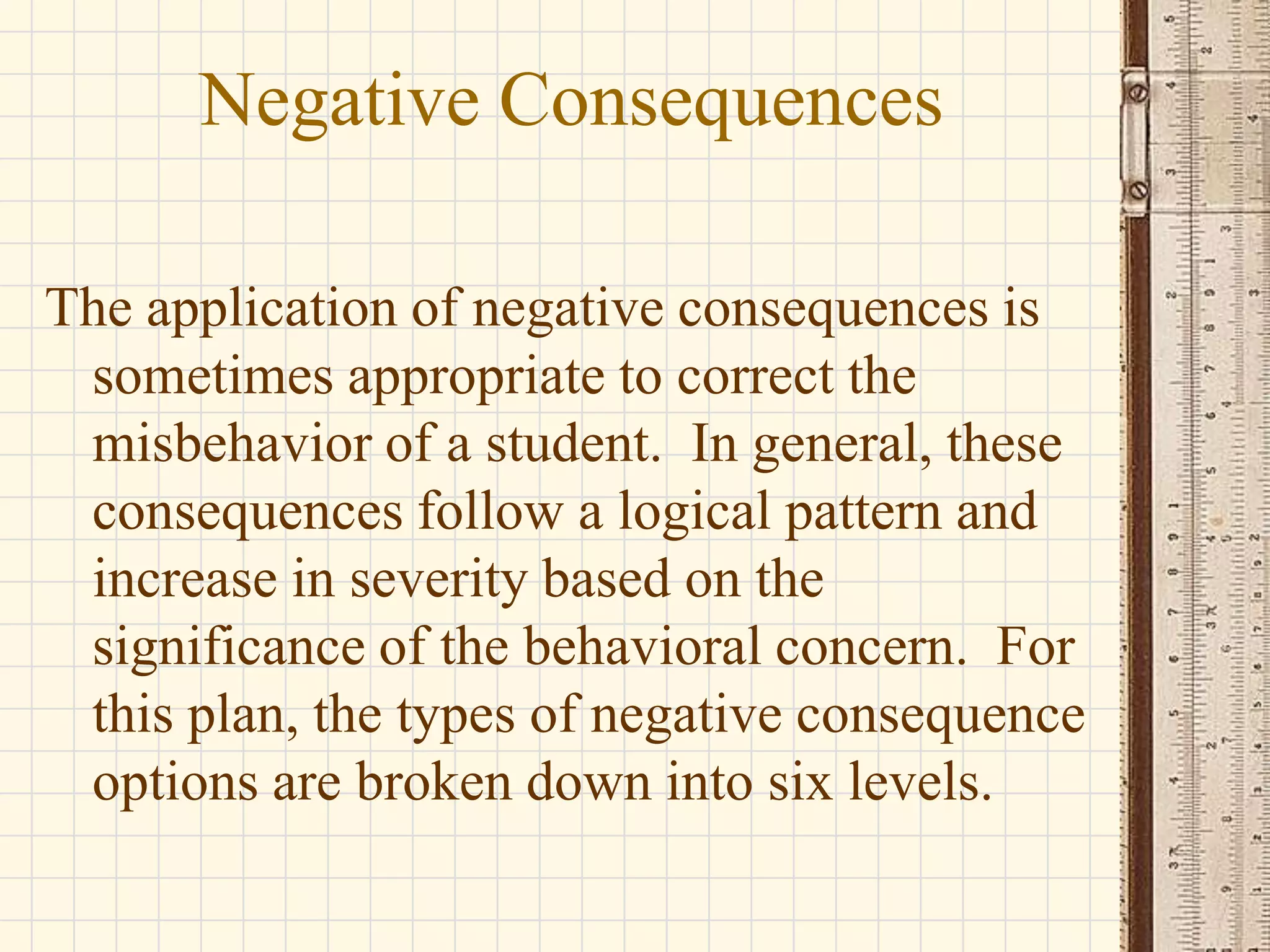 Negative Consequences
The application of negative consequences is
sometimes appropriate to correct the
misbehavior of a student. In general, these
consequences follow a logical pattern and
increase in severity based on the
significance of the behavioral concern. For
this plan, the types of negative consequence
options are broken down into six levels.

 