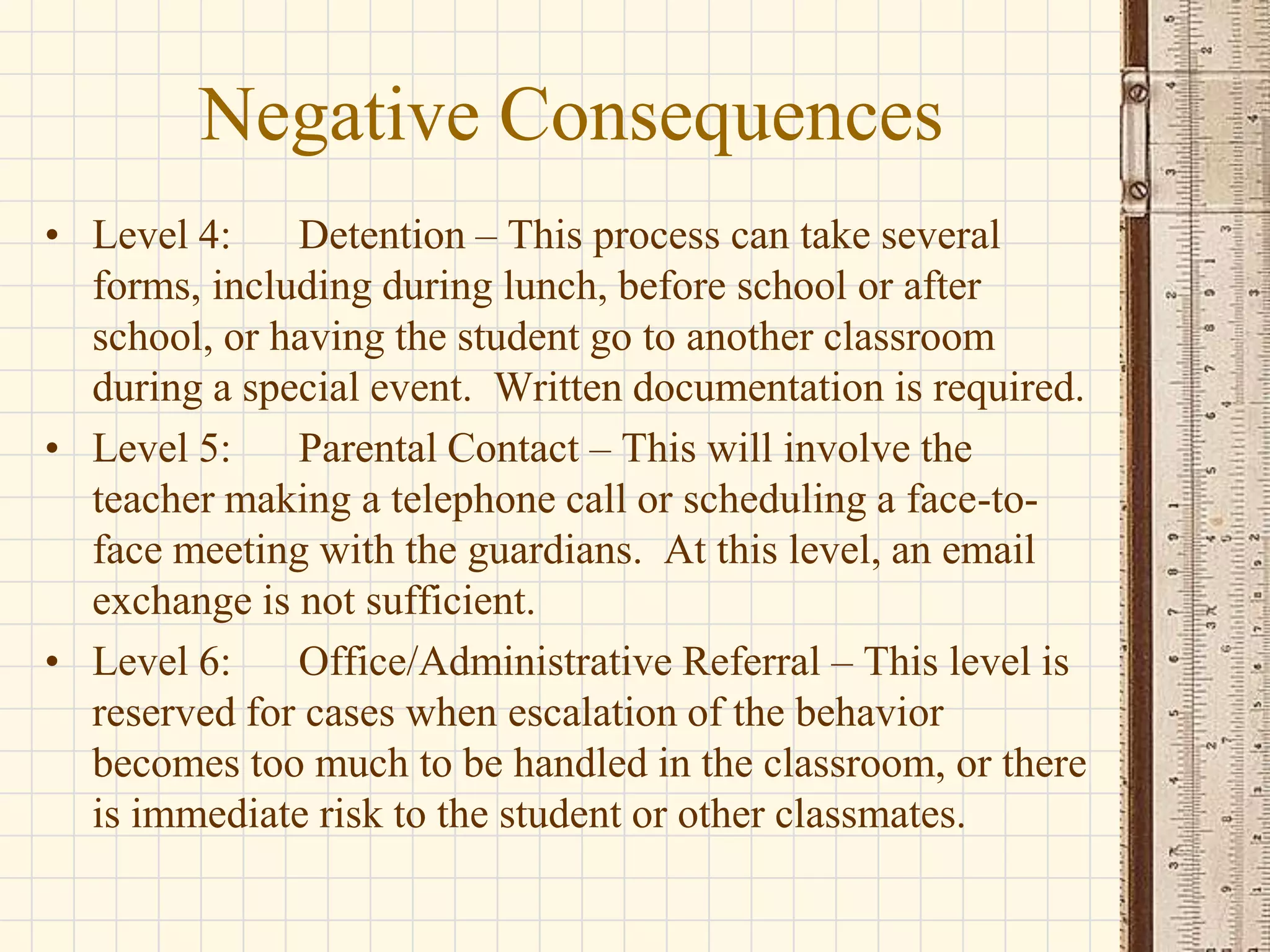 Negative Consequences
• Level 4:
Detention – This process can take several
forms, including during lunch, before school or after
school, or having the student go to another classroom
during a special event. Written documentation is required.
• Level 5:
Parental Contact – This will involve the
teacher making a telephone call or scheduling a face-toface meeting with the guardians. At this level, an email
exchange is not sufficient.
• Level 6:
Office/Administrative Referral – This level is
reserved for cases when escalation of the behavior
becomes too much to be handled in the classroom, or there
is immediate risk to the student or other classmates.

 