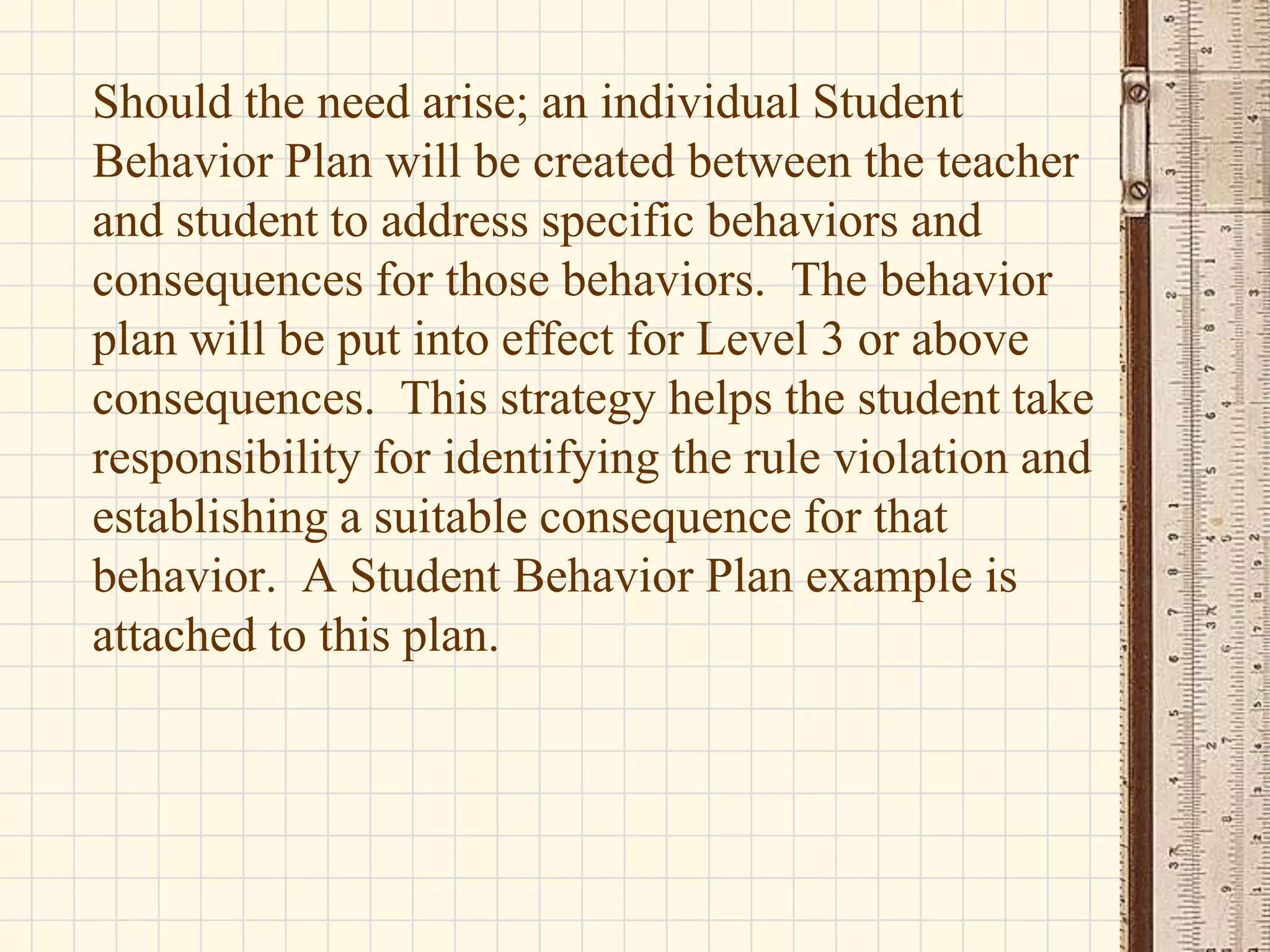 Should the need arise; an individual Student
Behavior Plan will be created between the teacher
and student to address specific behaviors and
consequences for those behaviors. The behavior
plan will be put into effect for Level 3 or above
consequences. This strategy helps the student take
responsibility for identifying the rule violation and
establishing a suitable consequence for that
behavior. A Student Behavior Plan example is
attached to this plan.

 