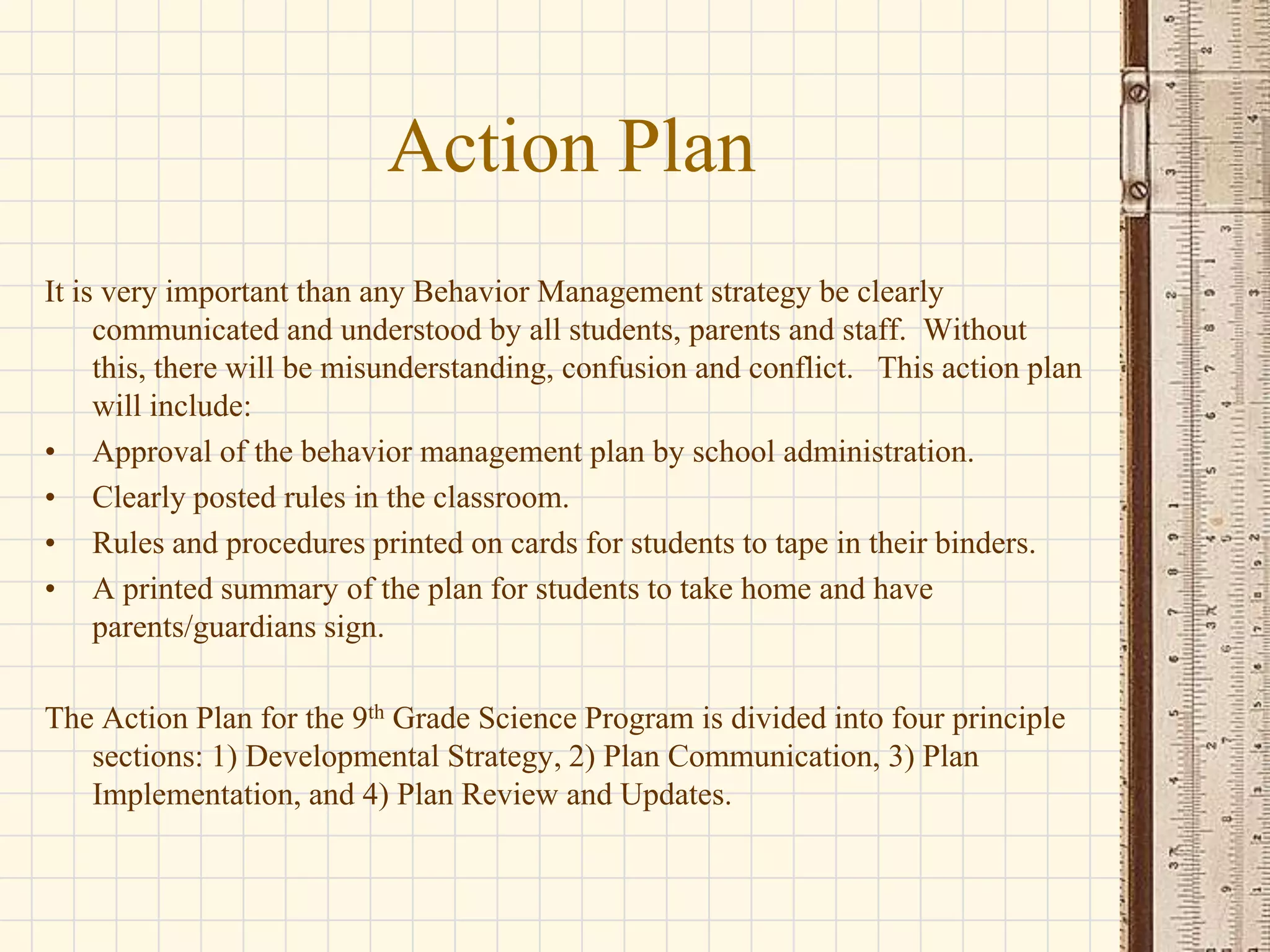 Action Plan
It is very important than any Behavior Management strategy be clearly
communicated and understood by all students, parents and staff. Without
this, there will be misunderstanding, confusion and conflict. This action plan
will include:
• Approval of the behavior management plan by school administration.
• Clearly posted rules in the classroom.
• Rules and procedures printed on cards for students to tape in their binders.
• A printed summary of the plan for students to take home and have
parents/guardians sign.
The Action Plan for the 9th Grade Science Program is divided into four principle
sections: 1) Developmental Strategy, 2) Plan Communication, 3) Plan
Implementation, and 4) Plan Review and Updates.

 