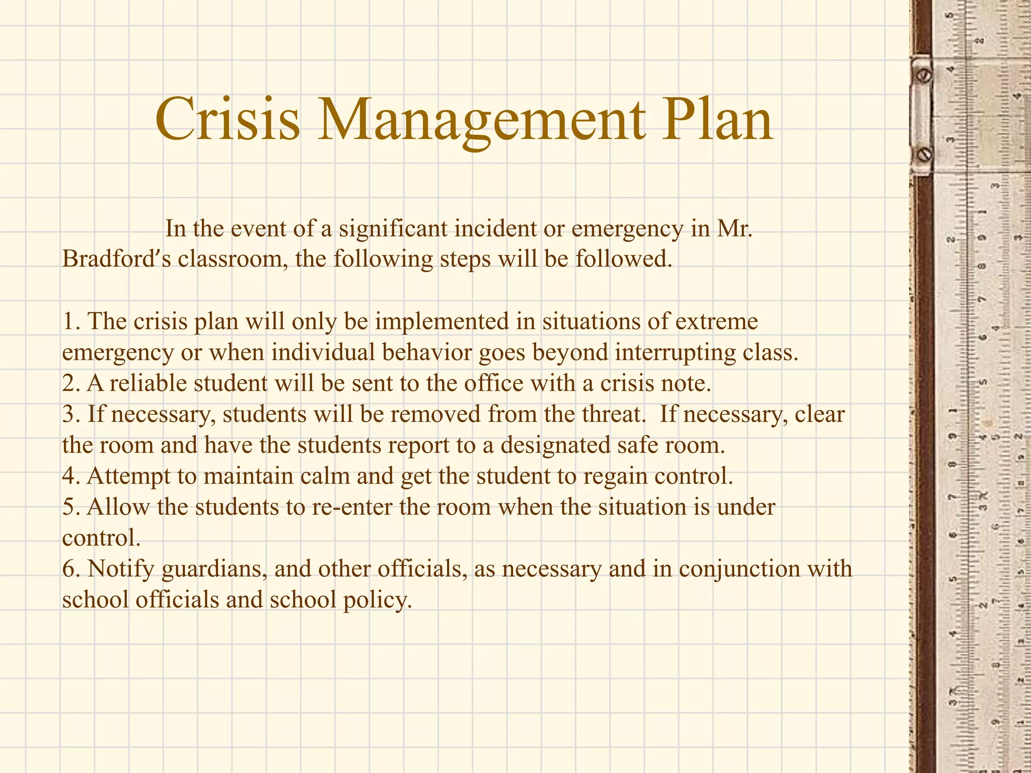 Crisis Management Plan
In the event of a significant incident or emergency in Mr.
Bradford’s classroom, the following steps will be followed.
1. The crisis plan will only be implemented in situations of extreme
emergency or when individual behavior goes beyond interrupting class.
2. A reliable student will be sent to the office with a crisis note.
3. If necessary, students will be removed from the threat. If necessary, clear
the room and have the students report to a designated safe room.
4. Attempt to maintain calm and get the student to regain control.
5. Allow the students to re-enter the room when the situation is under
control.
6. Notify guardians, and other officials, as necessary and in conjunction with
school officials and school policy.

 