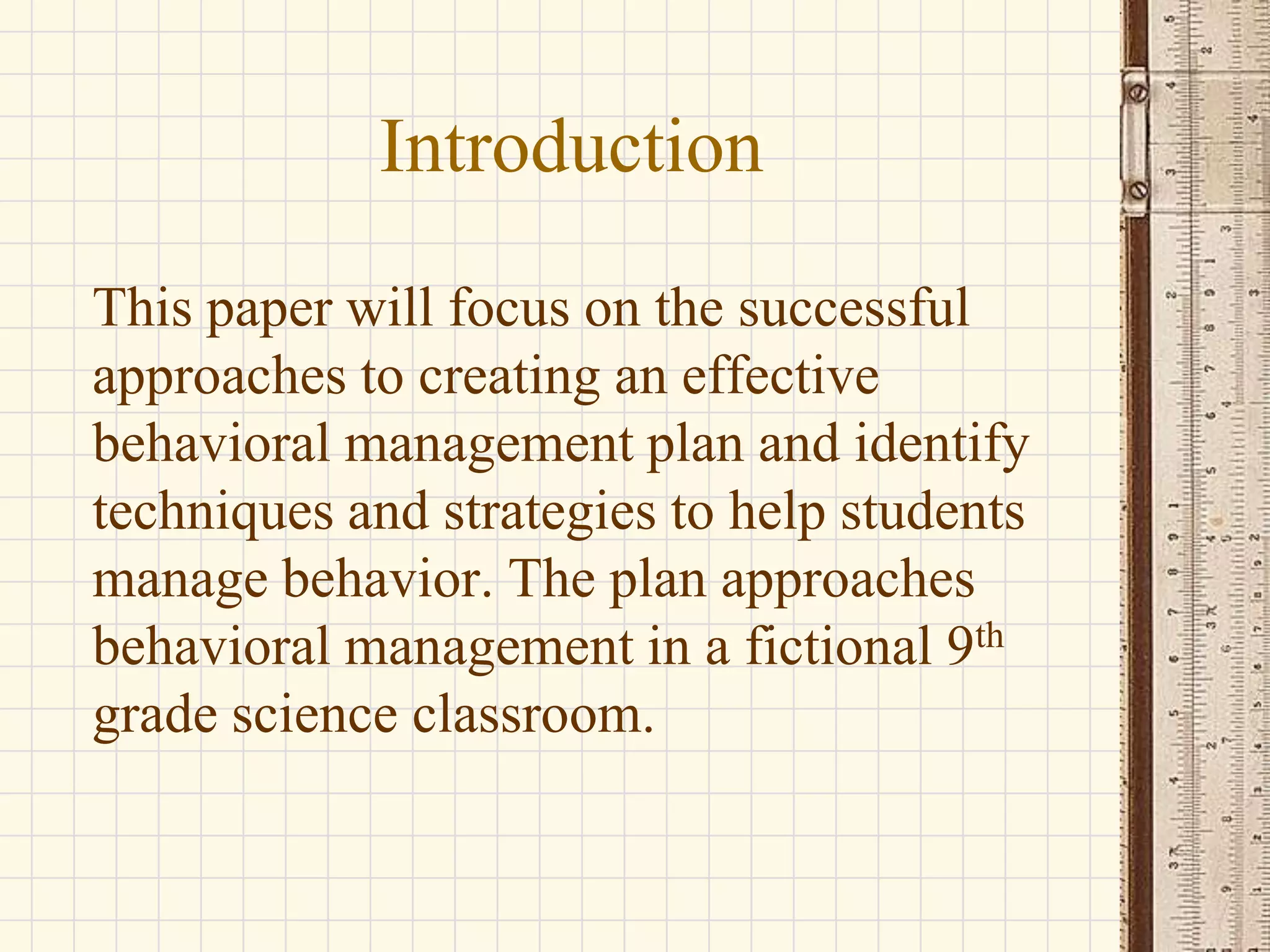 Introduction
This paper will focus on the successful
approaches to creating an effective
behavioral management plan and identify
techniques and strategies to help students
manage behavior. The plan approaches
behavioral management in a fictional 9th
grade science classroom.

 
