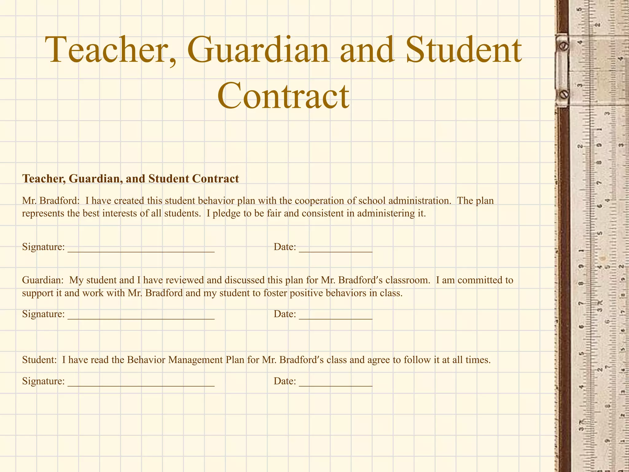 Teacher, Guardian and Student
Contract
Teacher, Guardian, and Student Contract
Mr. Bradford: I have created this student behavior plan with the cooperation of school administration. The plan
represents the best interests of all students. I pledge to be fair and consistent in administering it.
Signature: ____________________________

Date: ______________

Guardian: My student and I have reviewed and discussed this plan for Mr. Bradford’s classroom. I am committed to
support it and work with Mr. Bradford and my student to foster positive behaviors in class.
Signature: ____________________________

Date: ______________

Student: I have read the Behavior Management Plan for Mr. Bradford’s class and agree to follow it at all times.
Signature: ____________________________

Date: ______________

 