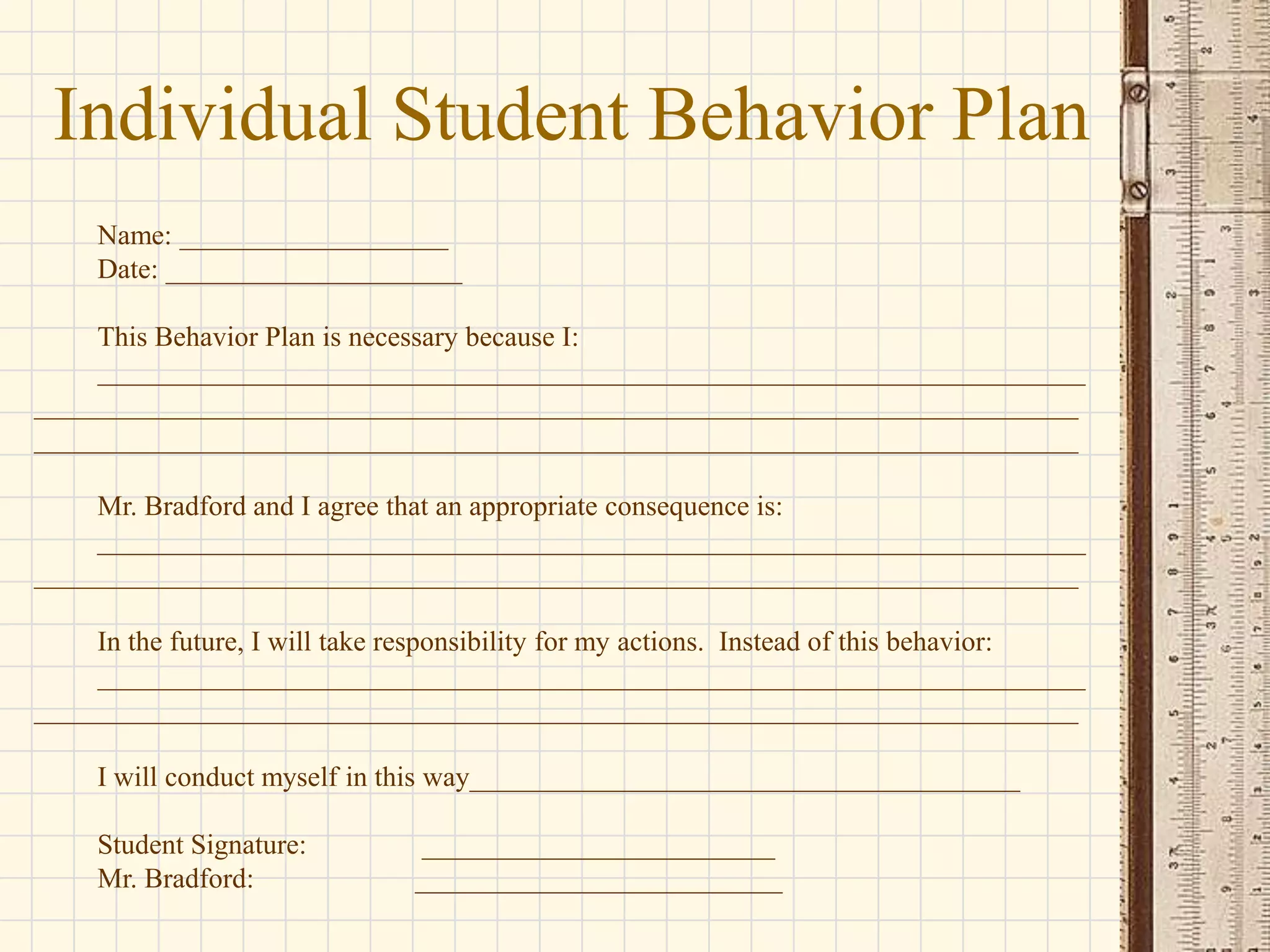 Individual Student Behavior Plan
Name: ___________________
Date: _____________________
This Behavior Plan is necessary because I:
______________________________________________________________________
__________________________________________________________________________
__________________________________________________________________________
Mr. Bradford and I agree that an appropriate consequence is:
______________________________________________________________________
__________________________________________________________________________
In the future, I will take responsibility for my actions. Instead of this behavior:
______________________________________________________________________
__________________________________________________________________________
I will conduct myself in this way_______________________________________
Student Signature:
Mr. Bradford:

_________________________
__________________________

 