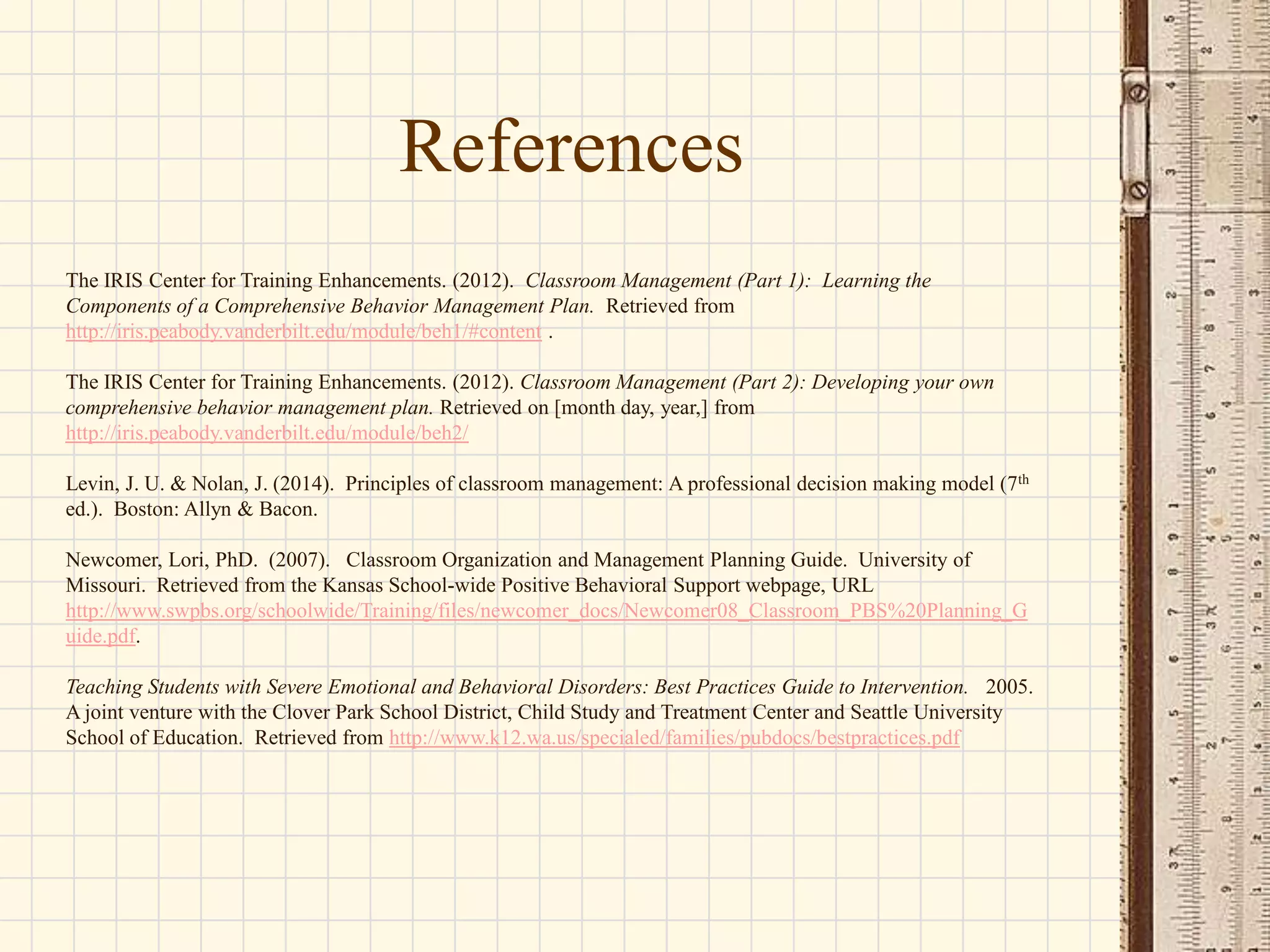 References
The IRIS Center for Training Enhancements. (2012). Classroom Management (Part 1): Learning the
Components of a Comprehensive Behavior Management Plan. Retrieved from
http://iris.peabody.vanderbilt.edu/module/beh1/#content .
The IRIS Center for Training Enhancements. (2012). Classroom Management (Part 2): Developing your own
comprehensive behavior management plan. Retrieved on [month day, year,] from
http://iris.peabody.vanderbilt.edu/module/beh2/
Levin, J. U. & Nolan, J. (2014). Principles of classroom management: A professional decision making model (7th
ed.). Boston: Allyn & Bacon.
Newcomer, Lori, PhD. (2007). Classroom Organization and Management Planning Guide. University of
Missouri. Retrieved from the Kansas School-wide Positive Behavioral Support webpage, URL
http://www.swpbs.org/schoolwide/Training/files/newcomer_docs/Newcomer08_Classroom_PBS%20Planning_G
uide.pdf.

Teaching Students with Severe Emotional and Behavioral Disorders: Best Practices Guide to Intervention. 2005.
A joint venture with the Clover Park School District, Child Study and Treatment Center and Seattle University
School of Education. Retrieved from http://www.k12.wa.us/specialed/families/pubdocs/bestpractices.pdf

 