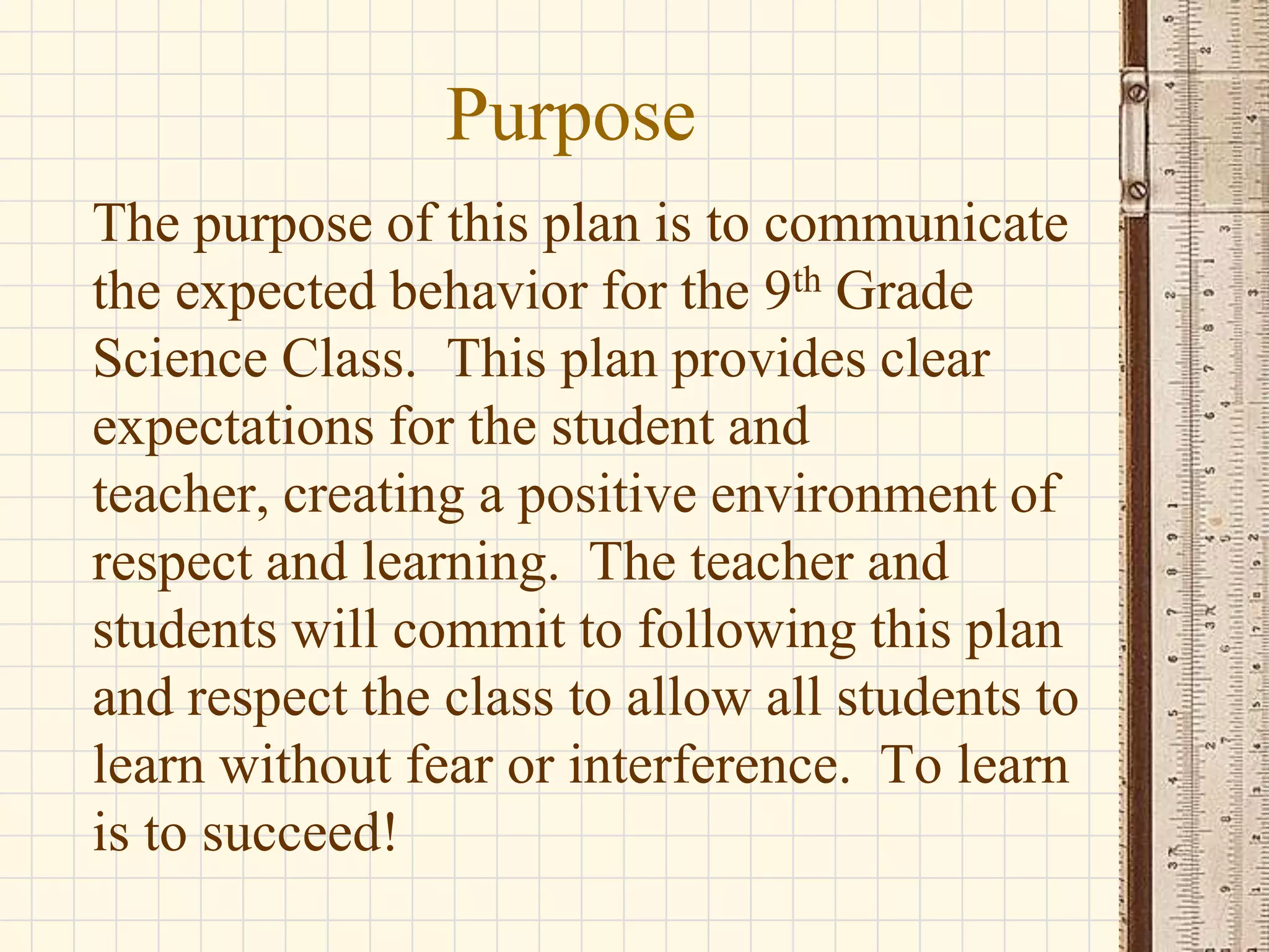 Purpose
The purpose of this plan is to communicate
the expected behavior for the 9th Grade
Science Class. This plan provides clear
expectations for the student and
teacher, creating a positive environment of
respect and learning. The teacher and
students will commit to following this plan
and respect the class to allow all students to
learn without fear or interference. To learn
is to succeed!

 