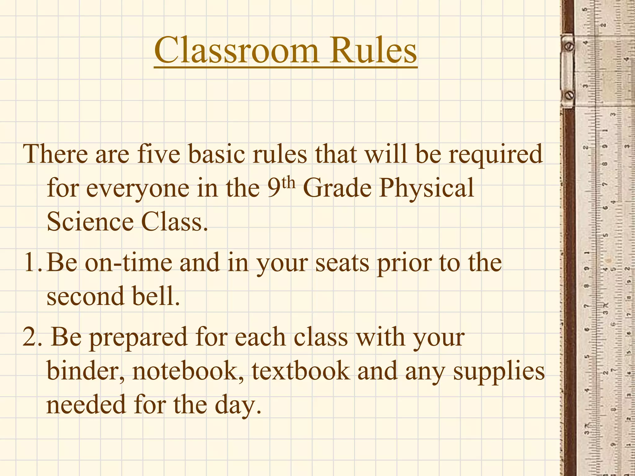 Classroom Rules
There are five basic rules that will be required
for everyone in the 9th Grade Physical
Science Class.
1.Be on-time and in your seats prior to the
second bell.
2. Be prepared for each class with your
binder, notebook, textbook and any supplies
needed for the day.

 