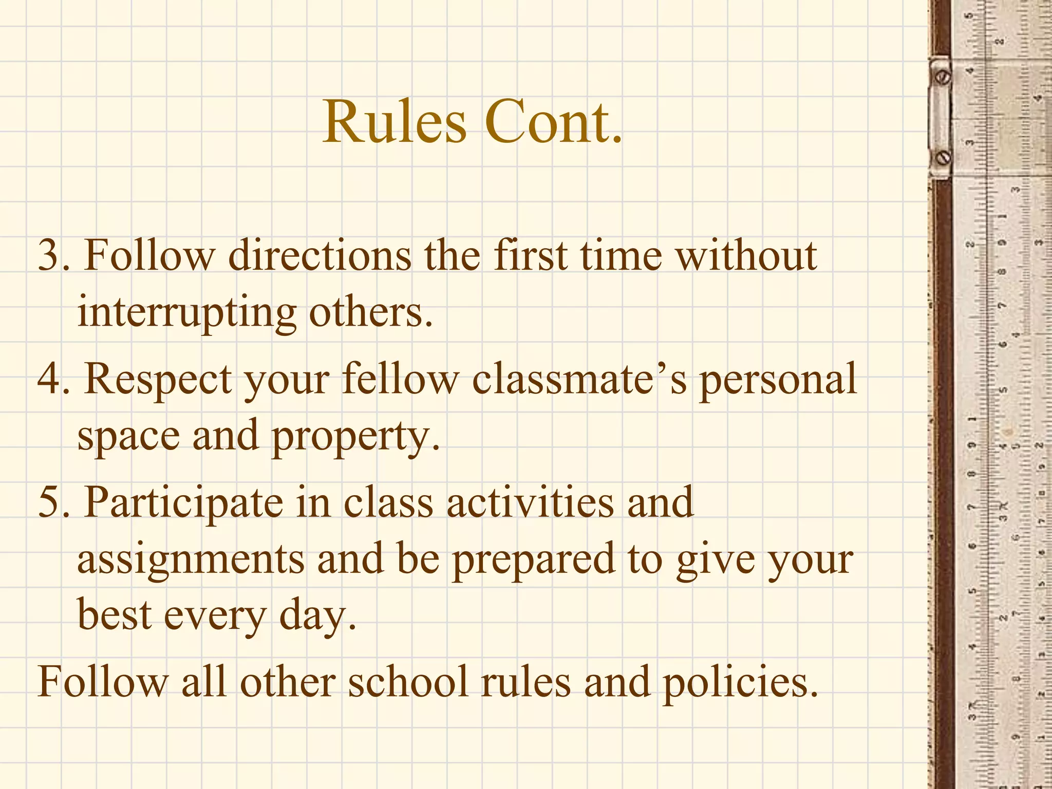 Rules Cont.
3. Follow directions the first time without
interrupting others.
4. Respect your fellow classmate’s personal
space and property.
5. Participate in class activities and
assignments and be prepared to give your
best every day.
Follow all other school rules and policies.

 