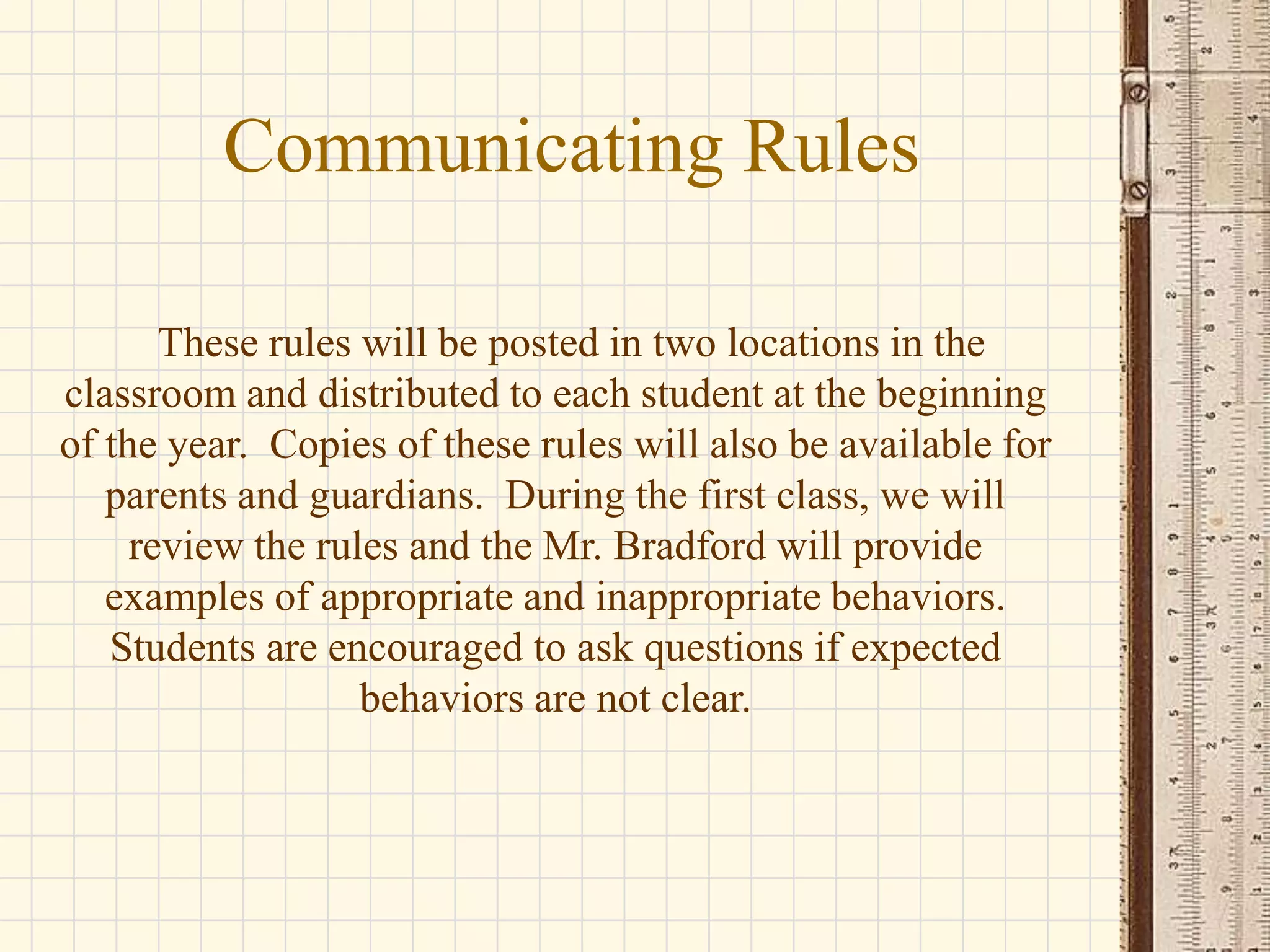 Communicating Rules
These rules will be posted in two locations in the
classroom and distributed to each student at the beginning
of the year. Copies of these rules will also be available for
parents and guardians. During the first class, we will
review the rules and the Mr. Bradford will provide
examples of appropriate and inappropriate behaviors.
Students are encouraged to ask questions if expected
behaviors are not clear.

 