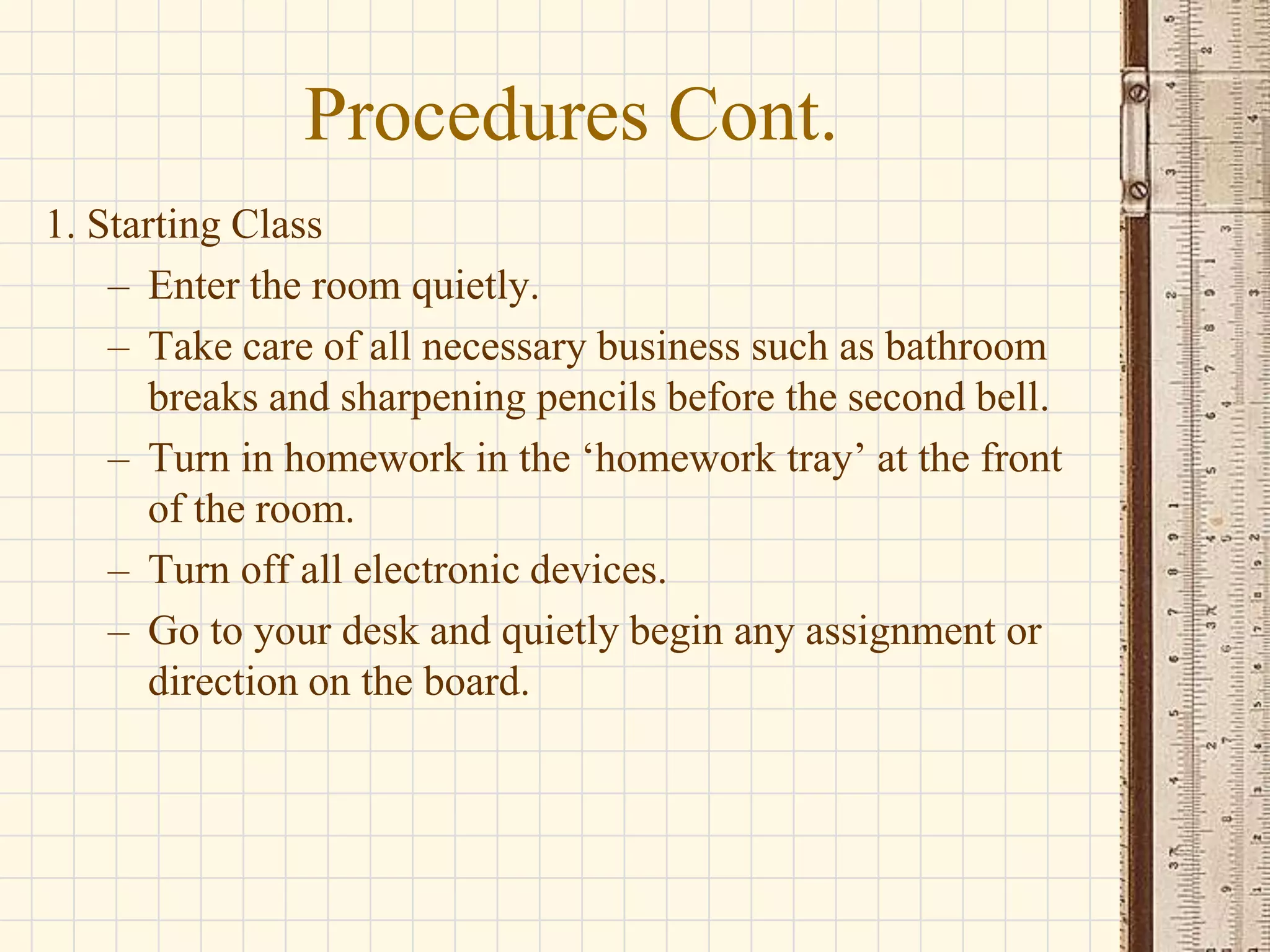 Procedures Cont.
1. Starting Class
– Enter the room quietly.
– Take care of all necessary business such as bathroom
breaks and sharpening pencils before the second bell.
– Turn in homework in the ‘homework tray’ at the front
of the room.
– Turn off all electronic devices.
– Go to your desk and quietly begin any assignment or
direction on the board.

 