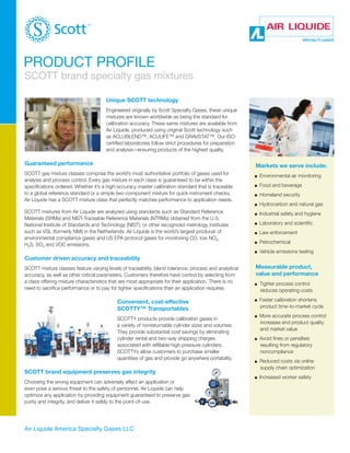 PRODUCT PROFILE

SCOTT brand specialty gas mixtures
Unique SCOTT technology
Engineered originally by Scott Specialty Gases, these unique
mixtures are known worldwide as being the standard for
calibration accuracy. These same mixtures are available from
Air Liquide, produced using original Scott technology such
as ACLUBLEND™, ACULIFE™ and GRAVSTAT™. Our ISOcertified laboratories follow strict procedures for preparation
and analysis—ensuring products of the highest quality.

Guaranteed performance

Markets we serve include:

SCOTT gas mixture classes comprise the world’s most authoritative portfolio of gases used for
analysis and process control. Every gas mixture in each class is guaranteed to be within the
specifications ordered. Whether it’s a high-accuracy master calibration standard that is traceable
to a global reference standard or a simple two-component mixture for quick instrument checks,
Air Liquide has a SCOTT mixture class that perfectly matches performance to application needs.

	 Environmental air monitoring

n

	 Food and beverage

n

	 Homeland security

n

	 Hydrocarbon and natural gas

n

	 Industrial safety and hygiene

n

	 Laboratory and scientific

n

	 Law enforcement

n

	 Petrochemical

n

SCOTT mixtures from Air Liquide are analyzed using standards such as Standard Reference
Materials (SRMs) and NIST-Traceable Reference Materials (NTRMs) obtained from the U.S.
National Institute of Standards and Technology (NIST), or other recognized metrology institutes
such as VSL (formerly NMi) in the Netherlands. Air Liquide is the world’s largest producer of
environmental compliance gases and US EPA protocol gases for monitoring CO, low NOX,
H2S, SO2 and VOC emissions.

n

	 Vehicle emissions testing

Customer driven accuracy and traceability
SCOTT mixture classes feature varying levels of traceability, blend tolerance, process and analytical
accuracy, as well as other critical parameters. Customers therefore have control by selecting from
a class offering mixture characteristics that are most appropriate for their application. There is no
need to sacrifice performance or to pay for tighter specifications than an application requires.

Measurable product,
value and performance
n

Convenient, cost-effective
SCOTTY™ Transportables

n

SCOTTY products provide calibration gases in
a variety of nonreturnable cylinder sizes and volumes.
They provide substantial cost savings by eliminating
cylinder rental and two-way shipping charges
associated with refillable high-pressure cylinders.
SCOTTYs allow customers to purchase smaller
quantities of gas and provide go anywhere portability.

n

n

n

SCOTT brand equipment preserves gas integrity
Choosing the wrong equipment can adversely affect an application or
even pose a serious threat to the safety of personnel. Air Liquide can help
optimize any application by providing equipment guaranteed to preserve gas
purity and integrity, and deliver it safely to the point-of-use.

Air Liquide America Specialty Gases LLC

n

	 Tighter process control
reduces operating costs
	 Faster calibration shortens
product time-to-market cycle
	 More accurate process control
increases end product quality
and market value
	 Avoid fines or penalties
resulting from regulatory
noncompliance
	 Reduced costs via online
supply chain optimization
	 Increased worker safety

 